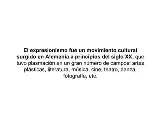 El expresionismo fue un movimiento cultural
surgido en Alemania a principios del siglo XX, que
tuvo plasmación en un gran número de campos: artes
   plásticas, literatura, música, cine, teatro, danza,
                      fotografía, etc.
 