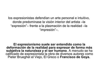 los expresionistas defendían un arte personal e intuitivo,
     donde predominase la visión interior del artista –la
   “expresión”– frente a la plasmación de la realidad –la
                       “impresión”–.



       El expresionismo suele ser entendido como la
deformación de la realidad para expresar de forma más
subjetiva la naturaleza y el ser humano. A menudo se ha
calificado de expresionista la obra de diversos autores como
 Pieter Brueghel el Viejo, El Greco o Francisco de Goya.
 