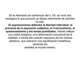 En la Alemania de comienzos del s. XX, se vivió una
amargura lo que provocó un deseo vehemente de cambiar
                           la vida.
   El expresionismo defendía la libertad individual, la
primacía de la expresión subjetiva, el irracionalismo, el
                           .
apasionamiento y los temas prohibidos. Intentó reflejar
  una visión subjetiva, una deformación emocional de la
  realidad, a través del carácter expresivo de los medios
   plásticos, que cobraron una significación metafísica,
                        abriendo los
                 sentidos al mundo interior.
 
