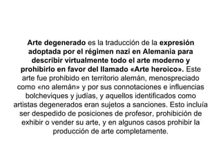 Arte degenerado es la traducción de la expresión
     adoptada por el régimen nazi en Alemania para
      describir virtualmente todo el arte moderno y
  prohibirlo en favor del llamado «Arte heroico». Este
   arte fue prohibido en territorio alemán, menospreciado
 como «no alemán» y por sus connotaciones e influencias
    bolcheviques y judías, y aquellos identificados como
artistas degenerados eran sujetos a sanciones. Esto incluía
  ser despedido de posiciones de profesor, prohibición de
   exhibir o vender su arte, y en algunos casos prohibir la
             producción de arte completamente.
 