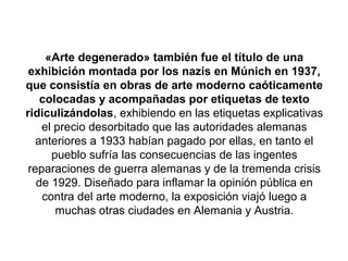 «Arte degenerado» también fue el título de una
 exhibición montada por los nazis en Múnich en 1937,
que consistía en obras de arte moderno caóticamente
    colocadas y acompañadas por etiquetas de texto
ridiculizándolas, exhibiendo en las etiquetas explicativas
    el precio desorbitado que las autoridades alemanas
   anteriores a 1933 habían pagado por ellas, en tanto el
      pueblo sufría las consecuencias de las ingentes
 reparaciones de guerra alemanas y de la tremenda crisis
   de 1929. Diseñado para inflamar la opinión pública en
    contra del arte moderno, la exposición viajó luego a
       muchas otras ciudades en Alemania y Austria.
 