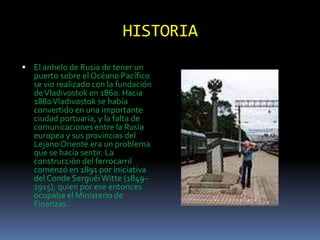 HISTORIA
 El anhelo de Rusia de tener un
   puerto sobre el Océano Pacífico
   se vio realizado con la fundación
   de Vladivostok en 1860. Hacia
   1880 Vladivostok se había
   convertido en una importante
   ciudad portuaria, y la falta de
   comunicaciones entre la Rusia
   europea y sus provincias del
   Lejano Oriente era un problema
   que se hacía sentir. La
   construcción del ferrocarril
   comenzó en 1891 por iniciativa
   del Conde Serguéi Witte (1849–
   1915), quien por ese entonces
   ocupaba el Ministerio de
   Finanzas.
 