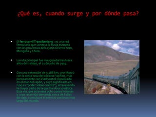 ¿Qué es, cuando surge y por dónde pasa?



   El ferrocarril Transiberiano : es una red
    ferroviaria que conecta la Rusia europea
    con las provincias del Lejano Oriente ruso,
    Mongolia y China.

   La ruta principal fue inaugurada tras trece
    años de trabajo, el 21 de julio de 1904.

   Con una extensión de 9.288 km, une Moscú
    con la costa rusa del océano Pacífico, más
    precisamente con Vladivostok (localizada
    en el mar del Japón, y cuyo significado en
    ruso es “poder sobre oriente”), atravesando
    la mayor parte de la que fue Asia soviética.
    Esta vía, que atraviesa ocho zonas horarias
    y cuyo recorrido demanda cerca de 6 días
    de viaje, constituye el servicio continuo más
    largo del mundo.
 