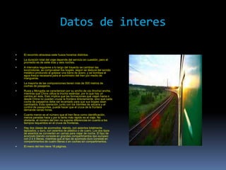 Datos de interes

   El recorrido atraviesa siete husos horarios distintos.
   La duración total del viaje depende del servicio en cuestión, pero el
    promedio es de siete días y seis noches.
   A intervalos regulares a lo largo del trayecto se cambian las
    locomotoras, se comprueban los bogies, según se deduce del sonido
    metálico producido al golpear una barra de acero, y se bombea el
    agua fresca necesaria para el suministro del tren por medio de
    mangueras.
   La mayoría de las composiciones tienen más de 500 metros de
    coches de pasajeros.
   Rusia y Mongolia se caracterizan por su ancho de vía (trocha) ancha,
    mientras que China utiliza la trocha estándar, por lo que hay un
    cambio en ésta. Esto implica que las formaciones que viajan hacia o
    desde China no pueden cruzar la frontera directamente, sino que cada
    coche de pasajeros debe ser levantado para que sus bogies sean
    cambiados. Esta operación, junto con los trámites de aduana y el
    control de pasaportes, puede hacer que el cruce de la frontera
    demande varias horas.
   Cuanto menor es el número que el tren lleva como identificación,
    menos paradas hace y por lo tanto más rápido es el viaje. No
    obstante, el número del tren no supone diferencias en cuanto a los
    tiempos requeridos en el cruce de fronteras.
   Hay dos clases de acomodos: blando, con asientos totalmente
    tapizados; y duro, con asientos de plástico o de cuero. Los dos tipos
    de asientos se convierten en camas para viajar de noche. El tipo de
    acomodo blando consiste en grandes compartimentos tipo europeo
    con 2 ó 4 literas, mientras que el tipo de acomodo duro consiste en
    compartimentos de cuatro literas o en coches sin compartimentos.
   El menú del tren tiene 18 páginas.
 
