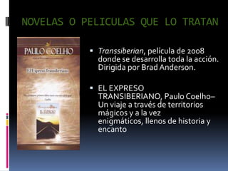 NOVELAS O PELICULAS QUE LO TRATAN

            Transsiberian, película de 2008
             donde se desarrolla toda la acción.
             Dirigida por Brad Anderson.

            EL EXPRESO
             TRANSIBERIANO, Paulo Coelho–
             Un viaje a través de territorios
             mágicos y a la vez
             enigmáticos, llenos de historia y
             encanto
 