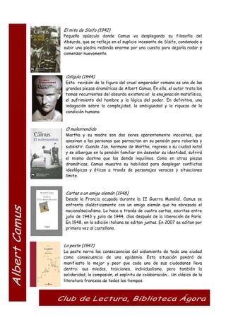 El mito de Sísifo (1942)
Pequeño opúsculo donde Camus va desplegando su filosofía del
Absurdo, que se refleja en el suplicio incesante de Sísifo, condenado a
subir una piedra redonda enorme por una cuesta para dejarla rodar y
comenzar nuevamente.
Calígula (1944)
Esta revisión de la figura del cruel emperador romano es una de las
grandes piezas dramáticas de Albert Camus. En ella, el autor trata los
temas recurrentes del absurdo existencial: la enajenación matafísica,
el sufrimiento del hombre y la lógica del poder. En definitiva, una
indagación sobre la complejidad, la ambigüedad y la riqueza de la
condición humana
O malentendido
Martha y su madre son dos seres aparentemente inocentes, que
asesinan a las personas que pernoctan en su pensión para robarles y
subsistir. Cuando Jan, hermano de Martha, regresa a su ciudad natal
y se albergue en la pensión familiar sin desvelar su identidad, sufrirá
el mismo destino que los demás inquilinos. Como en otras piezas
dramáticas, Camus muestra su habilidad para desplegar conflictos
ideológicos y éticos a través de personajes veraces y situaciones
límite.
Cartas a un amigo alemán (1948)
Desde la Francia ocupada durante la II Guerra Mundial, Camus se
enfrenta dialécticamente con un amigo alemán que ha abrazado el
nacionalsocialismo. Lo hace a través de cuatro cartas, escritas entre
julio de 1943 y julio de 1944, días después de la liberación de París.
En 1948, en la edición italiana se editan juntas. En 2007 se editan por
primera vez al castellano.
La peste (1947)
La peste narra las consecuencias del aislamiento de toda una ciudad
como consecuencia de una epidemia. Esta situación pondrá de
manifiesto lo mejor y peor que cada uno de sus ciudadanos lleva
dentro: sus miedos, traiciones, individualismo, pero también la
solidaridad, la compasión, el espíritu de colaboración... Un clásico de la
literatura francesa de todos los tiempos
 