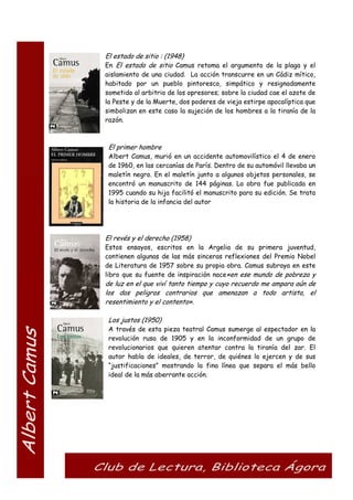 El estado de sitio : (1948)
En El estado de sitio Camus retoma el argumento de la plaga y el
aislamiento de una ciudad. La acción transcurre en un Cádiz mítico,
habitado por un pueblo pintoresco, simpático y resignadamente
sometido al arbitrio de los opresores; sobre la ciudad cae el azote de
la Peste y de la Muerte, dos poderes de vieja estirpe apocalíptica que
simbolizan en este caso la sujeción de los hombres a la tiranía de la
razón.
El primer hombre
Albert Camus, murió en un accidente automovilístico el 4 de enero
de 1960, en las cercanías de París. Dentro de su automóvil llevaba un
maletín negro. En el maletín junto a algunos objetos personales, se
encontró un manuscrito de 144 páginas. La obra fue publicada en
1995 cuando su hija facilitó el manuscrito para su edición. Se trata
la historia de la infancia del autor
El revés y el derecho (1958)
Estos ensayos, escritos en la Argelia de su primera juventud,
contienen algunas de las más sinceras reflexiones del Premio Nobel
de Literatura de 1957 sobre su propia obra. Camus subraya en este
libro que su fuente de inspiración nace«en ese mundo de pobreza y
de luz en el que viví tanto tiempo y cuyo recuerdo me ampara aún de
los dos peligros contrarios que amenazan a todo artista, el
resentimiento y el contento».
Los justos (1950)
A través de esta pieza teatral Camus sumerge al espectador en la
revolución rusa de 1905 y en la inconformidad de un grupo de
revolucionarios que quieren atentar contra la tiranía del zar. El
autor habla de ideales, de terror, de quiénes lo ejercen y de sus
“justificaciones” mostrando la fina línea que separa el más bello
ideal de la más aberrante acción.
 