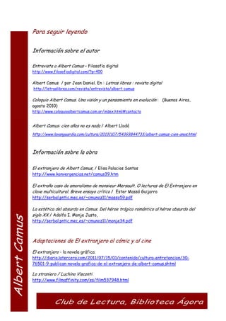Para seguir leyendo
Información sobre el autor
Entrevista a Albert Camus – Filosofía digital
http://www.filosofiadigital.com/?p=400
Albert Camus / por Jean Daniel. En : Letras libres : revista digital
http://letraslibres.com/revista/entrevista/albert-camus
Coloquio Albert Camus. Una visión y un pensamiento en evolución : (Buenos Aires,
agosto 2010)
http://www.coloquioalbertcamus.com.ar/index.html#contacto
Albert Camus: cien años no es nada / Albert Lladó
http://www.lavanguardia.com/cultura/20131107/54393844733/albert-camus-cien-anos.html
Información sobre la obra
El extranjero de Albert Camus, / Elisa Palacios Santos
http://www.konvergencias.net/camus39.htm
El extraño caso de amoralismo de monsieur Mersault. O lecturas de El Extranjero en
clave multicultural. Breve ensayo crítico / Ester Massó Guijarro
http://serbal.pntic.mec.es/~cmunoz11/masso59.pdf
La estética del absurdo en Camus. Del héroe trágico romántico al héroe absurdo del
siglo XX / Adolfo I. Monje Justo,
http://serbal.pntic.mec.es/~cmunoz11/monje34.pdf
Adaptaciones de El extranjero al cómic y al cine
El extranjero - la novela gráfica
http://diario.latercera.com/2011/07/15/01/contenido/cultura-entretencion/30-
76501-9-publican-novela-grafica-de-el-extranjero-de-albert-camus.shtml
Lo straniero / Luchino Visconti
http://www.filmaffinity.com/es/film537948.html
 