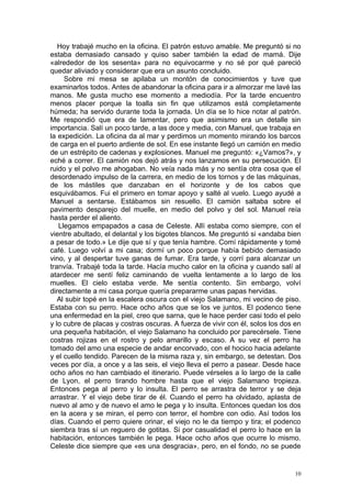 Hoy trabajé mucho en la oficina. El patrón estuvo amable. Me preguntó si no
estaba demasiado cansado y quiso saber también la edad de mamá. Dije
«alrededor de los sesenta» para no equivocarme y no sé por qué pareció
quedar aliviado y considerar que era un asunto concluido.
     Sobre mi mesa se apilaba un montón de conocimientos y tuve que
examinarlos todos. Antes de abandonar la oficina para ir a almorzar me lavé las
manos. Me gusta mucho ese momento a mediodía. Por la tarde encuentro
menos placer porque la toalla sin fin que utilizamos está completamente
húmeda; ha servido durante toda la jornada. Un día se lo hice notar al patrón.
Me respondió que era de lamentar, pero que asimismo era un detalle sin
importancia. Salí un poco tarde, a las doce y media, con Manuel, que trabaja en
la expedición. La oficina da al mar y perdimos un momento mirando los barcos
de carga en el puerto ardiente de sol. En ese instante llegó un camión en medio
de un estrépito de cadenas y explosiones. Manuel me preguntó: «¿Vamos?», y
eché a correr. El camión nos dejó atrás y nos lanzamos en su persecución. El
ruido y el polvo me ahogaban. No veía nada más y no sentía otra cosa que el
desordenado impulso de la carrera, en medio de los tornos y de las máquinas,
de los mástiles que danzaban en el horizonte y de los cabos que
esquivábamos. Fui el primero en tomar apoyo y salté al vuelo. Luego ayudé a
Manuel a sentarse. Estábamos sin resuello. El camión saltaba sobre el
pavimento desparejo del muelle, en medio del polvo y del sol. Manuel reía
hasta perder el aliento.
   Llegamos empapados a casa de Celeste. Allí estaba como siempre, con el
vientre abultado, el delantal y los bigotes blancos. Me preguntó si «andaba bien
a pesar de todo.» Le dije que sí y que tenía hambre. Comí rápidamente y tomé
café. Luego volví a mi casa; dormí un poco porque había bebido demasiado
vino, y al despertar tuve ganas de fumar. Era tarde, y corrí para alcanzar un
tranvía. Trabajé toda la tarde. Hacía mucho calor en la oficina y cuando salí al
atardecer me sentí feliz caminando de vuelta lentamente a lo largo de los
muelles. El cielo estaba verde. Me sentía contento. Sin embargo, volví
directamente a mi casa porque quería prepararme unas papas hervidas.
   Al subir topé en la escalera oscura con el viejo Salamano, mi vecino de piso.
Estaba con su perro. Hace ocho años que se los ve juntos. El podenco tiene
una enfermedad en la piel, creo que sarna, que le hace perder casi todo el pelo
y lo cubre de placas y costras oscuras. A fuerza de vivir con él, solos los dos en
una pequeña habitación, el viejo Salamano ha concluido por parecérsele. Tiene
costras rojizas en el rostro y pelo amarillo y escaso. A su vez el perro ha
tomado del amo una especie de andar encorvado, con el hocico hacia adelante
y el cuello tendido. Parecen de la misma raza y, sin embargo, se detestan. Dos
veces por día, a once y a las seis, el viejo lleva el perro a pasear. Desde hace
ocho años no han cambiado el itinerario. Puede vérseles a lo largo de la calle
de Lyon, el perro tirando hombre hasta que el viejo Salamano tropieza.
Entonces pega al perro y lo insulta. El perro se arrastra de terror y se deja
arrastrar. Y el viejo debe tirar de él. Cuando el perro ha olvidado, aplasta de
nuevo al amo y de nuevo el amo le pega y lo insulta. Entonces quedan los dos
en la acera y se miran, el perro con terror, el hombre con odio. Así todos los
días. Cuando el perro quiere orinar, el viejo no le da tiempo y tira; el podenco
siembra tras sí un reguero de gotitas. Si por casualidad el perro lo hace en la
habitación, entonces también le pega. Hace ocho años que ocurre lo mismo.
Celeste dice siempre que «es una desgracia», pero, en el fondo, no se puede


                                                                                10
 