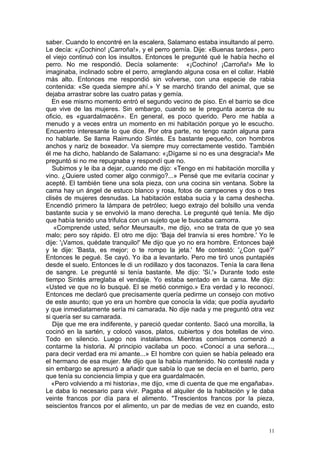 saber. Cuando lo encontré en la escalera, Salamano estaba insultando al perro.
Le decía: «¡Cochino! ¡Carroña!», y el perro gemía. Dije: «Buenas tardes», pero
el viejo continuó con los insultos. Entonces le pregunté qué le había hecho el
perro. No me respondió. Decía solamente: «¡Cochino! ¡Carroña!» Me lo
imaginaba, inclinado sobre el perro, arreglando alguna cosa en el collar. Hablé
más alto. Entonces me respondió sin volverse, con una especie de rabia
contenida: «Se queda siempre ahí.» Y se marchó tirando del animal, que se
dejaba arrastrar sobre las cuatro patas y gemía.
   En ese mismo momento entró el segundo vecino de piso. En el barrio se dice
que vive de las mujeres. Sin embargo, cuando se le pregunta acerca de su
oficio, es «guardalmacén». En general, es poco querido. Pero me habla a
menudo y a veces entra un momento en mi habitación porque yo le escucho.
Encuentro interesante lo que dice. Por otra parte, no tengo razón alguna para
no hablarle. Se llama Raimundo Sintés. Es bastante pequeño, con hombros
anchos y nariz de boxeador. Va siempre muy correctamente vestido. También
él me ha dicho, hablando de Salamano: «¡Dígame si no es una desgracia!» Me
preguntó si no me repugnaba y respondí que no.
   Subimos y le iba a dejar, cuando me dijo: «Tengo en mi habitación morcilla y
vino. ¿Quiere usted comer algo conmigo?...» Pensé que me evitaría cocinar y
acepté. El también tiene una sola pieza, con una cocina sin ventana. Sobre la
cama hay un ángel de estuco blanco y rosa, fotos de campeones y dos o tres
clisés de mujeres desnudas. La habitación estaba sucia y la cama deshecha.
Encendió primero la lámpara de petróleo; luego extrajo del bolsillo una venda
bastante sucia y se envolvió la mano derecha. Le pregunté qué tenía. Me dijo
que había tenido una trifulca con un sujeto que le buscaba camorra.
    «Comprende usted, señor Meursault», me dijo, «no se trata de que yo sea
malo; pero soy rápido. El otro me dijo: 'Baja del tranvía si eres hombre.' Yo le
dije: '¡Vamos, quédate tranquilo!' Me dijo que yo no era hombre. Entonces bajé
y le dije: 'Basta, es mejor; o te rompo la jeta.' Me contestó: '¿Con qué?'
Entonces le pegué. Se cayó. Yo iba a levantarlo. Pero me tiró unos puntapiés
desde el suelo. Entonces le di un rodillazo y dos taconazos. Tenía la cara llena
de sangre. Le pregunté si tenía bastante. Me dijo: 'Sí.'» Durante todo este
tiempo Sintés arreglaba el vendaje. Yo estaba sentado en la cama. Me dijo:
«Usted ve que no lo busqué. El se metió conmigo.» Era verdad y lo reconocí.
Entonces me declaró que precisamente quería pedirme un consejo con motivo
de este asunto; que yo era un hombre que conocía la vida; que podía ayudarlo
y que inmediatamente sería mi camarada. No dije nada y me preguntó otra vez
si quería ser su camarada.
   Dije que me era indiferente, y pareció quedar contento. Sacó una morcilla, la
cocinó en la sartén, y colocó vasos, platos, cubiertos y dos botellas de vino.
Todo en silencio. Luego nos instalamos. Mientras comíamos comenzó a
contarme la historia. Al principio vacilaba un poco. «Conocí a una señora...,
para decir verdad era mi amante...» El hombre con quien se había peleado era
el hermano de esa mujer. Me dijo que la había mantenido. No contesté nada y
sin embargo se apresuró a añadir que sabía lo que se decía en el barrio, pero
que tenía su conciencia limpia y que era guardalmacén.
   «Pero volviendo a mi historia», me dijo, «me di cuenta de que me engañaba».
Le daba lo necesario para vivir. Pagaba el alquiler de la habitación y le daba
veinte francos por día para el alimento. "Trescientos francos por la pieza,
seiscientos francos por el alimento, un par de medias de vez en cuando, esto


                                                                              11
 