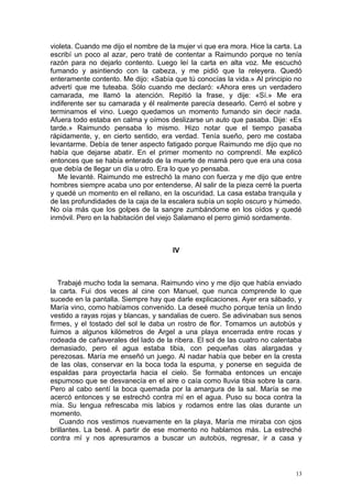 violeta. Cuando me dijo el nombre de la mujer vi que era mora. Hice la carta. La
escribí un poco al azar, pero traté de contentar a Raimundo porque no tenía
razón para no dejarlo contento. Luego leí la carta en alta voz. Me escuchó
fumando y asintiendo con la cabeza, y me pidió que la releyera. Quedó
enteramente contento. Me dijo: «Sabía que tú conocías la vida.» Al principio no
advertí que me tuteaba. Sólo cuando me declaró: «Ahora eres un verdadero
camarada, me llamó la atención. Repitió la frase, y dije: «Sí.» Me era
indiferente ser su camarada y él realmente parecía desearlo. Cerró el sobre y
terminamos el vino. Luego quedamos un momento fumando sin decir nada.
Afuera todo estaba en calma y oímos deslizarse un auto que pasaba. Dije: «Es
tarde.» Raimundo pensaba lo mismo. Hizo notar que el tiempo pasaba
rápidamente, y, en cierto sentido, era verdad. Tenía sueño, pero me costaba
levantarme. Debía de tener aspecto fatigado porque Raimundo me dijo que no
había que dejarse abatir. En el primer momento no comprendí. Me explicó
entonces que se había enterado de la muerte de mamá pero que era una cosa
que debía de llegar un día u otro. Era lo que yo pensaba.
   Me levanté. Raimundo me estrechó la mano con fuerza y me dijo que entre
hombres siempre acaba uno por entenderse. Al salir de la pieza cerré la puerta
y quedé un momento en el rellano, en la oscuridad. La casa estaba tranquila y
de las profundidades de la caja de la escalera subía un soplo oscuro y húmedo.
No oía más que los golpes de la sangre zumbándome en los oídos y quedé
inmóvil. Pero en la habitación del viejo Salamano el perro gimió sordamente.



                                      IV



   Trabajé mucho toda la semana. Raimundo vino y me dijo que había enviado
la carta. Fui dos veces al cine con Manuel, que nunca comprende lo que
sucede en la pantalla. Siempre hay que darle explicaciones. Ayer era sábado, y
María vino, como habíamos convenido. La deseé mucho porque tenía un lindo
vestido a rayas rojas y blancas, y sandalias de cuero. Se adivinaban sus senos
firmes, y el tostado del sol le daba un rostro de flor. Tomamos un autobús y
fuimos a algunos kilómetros de Argel a una playa encerrada entre rocas y
rodeada de cañaverales del lado de la ribera. El sol de las cuatro no calentaba
demasiado, pero el agua estaba tibia, con pequeñas olas alargadas y
perezosas. María me enseñó un juego. Al nadar había que beber en la cresta
de las olas, conservar en la boca toda la espuma, y ponerse en seguida de
espaldas para proyectarla hacia el cielo. Se formaba entonces un encaje
espumoso que se desvanecía en el aire o caía como lluvia tibia sobre la cara.
Pero al cabo sentí la boca quemada por la amargura de la sal. María se me
acercó entonces y se estrechó contra mí en el agua. Puso su boca contra la
mía. Su lengua refrescaba mis labios y rodamos entre las olas durante un
momento.
    Cuando nos vestimos nuevamente en la playa, María me miraba con ojos
brillantes. La besé. A partir de ese momento no hablamos más. La estreché
contra mí y nos apresuramos a buscar un autobús, regresar, ir a casa y



                                                                              13
 
