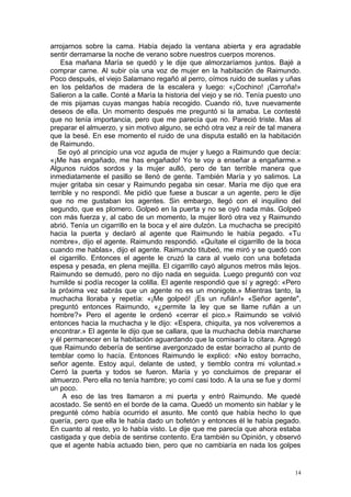 arrojarnos sobre la cama. Había dejado la ventana abierta y era agradable
sentir derramarse la noche de verano sobre nuestros cuerpos morenos.
    Esa mañana María se quedó y le dije que almorzaríamos juntos. Bajé a
comprar carne. Al subir oía una voz de mujer en la habitación de Raimundo.
Poco después, el viejo Salamano regañó al perro, oímos ruido de suelas y uñas
en los peldaños de madera de la escalera y luego: «¡Cochino! ¡Carroña!»
Salieron a la calle. Conté a María la historia del viejo y se rió. Tenía puesto uno
de mis pijamas cuyas mangas había recogido. Cuando rió, tuve nuevamente
deseos de ella. Un momento después me preguntó si la amaba. Le contesté
que no tenía importancia, pero que me parecía que no. Pareció triste. Mas al
preparar el almuerzo, y sin motivo alguno, se echó otra vez a reír de tal manera
que la besé. En ese momento el ruido de una disputa estalló en la habitación
de Raimundo.
   Se oyó al principio una voz aguda de mujer y luego a Raimundo que decía:
«¡Me has engañado, me has engañado! Yo te voy a enseñar a engañarme.»
Algunos ruidos sordos y la mujer aulló, pero de tan terrible manera que
inmediatamente el pasillo se llenó de gente. También María y yo salimos. La
mujer gritaba sin cesar y Raimundo pegaba sin cesar. María me dijo que era
terrible y no respondí. Me pidió que fuese a buscar a un agente, pero le dije
que no me gustaban los agentes. Sin embargo, llegó con el inquilino del
segundo, que es plomero. Golpeó en la puerta y no se oyó nada más. Golpeó
con más fuerza y, al cabo de un momento, la mujer lloró otra vez y Raimundo
abrió. Tenía un cigarrillo en la boca y el aire dulzón. La muchacha se precipitó
hacia la puerta y declaró al agente que Raimundo le había pegado. «Tu
nombre», dijo el agente. Raimundo respondió. «Quítate el cigarrillo de la boca
cuando me hablas», dijo el agente. Raimundo titubeó, me miró y se quedó con
el cigarrillo. Entonces el agente le cruzó la cara al vuelo con una bofetada
espesa y pesada, en plena mejilla. El cigarrillo cayó algunos metros más lejos.
Raimundo se demudó, pero no dijo nada en seguida. Luego preguntó con voz
humilde si podía recoger la colilla. El agente respondió que sí y agregó: «Pero
la próxima vez sabrás que un agente no es un monigote.» Mientras tanto, la
muchacha lloraba y repetía: «¡Me golpeó! ¡Es un rufián!» «Señor agente",
preguntó entonces Raimundo, «¿permite la ley que se llame rufián a un
hombre?» Pero el agente le ordenó «cerrar el pico.» Raimundo se volvió
entonces hacia la muchacha y le dijo: «Espera, chiquita, ya nos volveremos a
encontrar.» El agente le dijo que se callara, que la muchacha debía marcharse
y él permanecer en la habitación aguardando que la comisaría lo citara. Agregó
que Raimundo debería de sentirse avergonzado de estar borracho al punto de
temblar como lo hacía. Entonces Raimundo le explicó: «No estoy borracho,
señor agente. Estoy aquí, delante de usted, y tiemblo contra mi voluntad.»
Cerró la puerta y todos se fueron. María y yo concluimos de preparar el
almuerzo. Pero ella no tenía hambre; yo comí casi todo. A la una se fue y dormí
un poco.
     A eso de las tres llamaron a mi puerta y entró Raimundo. Me quedé
acostado. Se sentó en el borde de la cama. Quedó un momento sin hablar y le
pregunté cómo había ocurrido el asunto. Me contó que había hecho lo que
quería, pero que ella le había dado un bofetón y entonces él le había pegado.
En cuanto al resto, yo lo había visto. Le dije que me parecía que ahora estaba
castigada y que debía de sentirse contento. Era también su Opinión, y observó
que el agente había actuado bien, pero que no cambiaría en nada los golpes


                                                                                 14
 