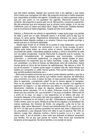 que ella había recibido. Agregó que conocía bien a los agentes y que sabía
cómo había que manejarse con ellos. Me preguntó entonces si había esperado
que respondiera al bofetón del agente. Contesté que no había esperado nada y
que por otra parte no me gustaban los agentes. Raimundo pareció muy
contento. Me preguntó si quería salir con él. Me levanté y comencé a peinarme.
Me dijo entonces que era necesario que le sirviera como testigo. A mí me era
indiferente, pero no sabía qué debía decir. Según Raimundo, bastaba declarar
que la muchacha lo había engañado. Acepté servirle como testigo.

Salimos, y Raimundo me ofreció un aguardiente. Luego quiso jugar una partida
de billar y perdí por un pelo. Después quería ir al burdel, pero le dije que no
porque no tenía ganas. Regresamos lentamente mientras me decía cuánto
celebraba haber logrado castigar a su amante. Estuvo muy amable conmigo y
pensé que era un momento agradable.
    Desde lejos divisé en el umbral de la puerta al viejo Salamano, que tenía
aspecto agitado. Cuando nos acercamos vi que no tenía consigo al perro.
Miraba para todos lados, se volvía sobre sí mismo, trataba de perforar la
oscuridad del pasillo, mascullaba palabras sueltas y volvía a escudriñar la calle
con los ojillos enrojecidos. Cuando Raimundo le preguntó qué le sucedía, no
respondió inmediatamente. Oí vagamente que murmuraba: «¡Cochino!
¡Carroña!», y continuaba agitándose. Le pregunté dónde estaba el perro.
Bruscamente me respondió que se había marchado. Luego, de golpe, habló
con volubilidad: «Lo llevé al Campo de Maniobras como de costumbre. Había
mucha gente en torno de los kioscos de saltimbanquis. Me detuve a mirar 'El
rey de la evasión'. Y cuando quise seguir no estaba más allí. Hace tiempo que
estaba por comprarle un collar menos grande. Pero jamás hubiera creído que
esa carroña pudiera marcharse así.»
   Raimundo le explicó entonces que el perro podía haberse perdido y que iba a
volver. Le citó ejemplos de perros que habían hecho decenas de kilómetros
para encontrar a su amo. A pesar de todo, el viejo pareció más agitado. «Pero
ellos lo agarrarán, ¿comprende usted? Si por lo menos alguien lo recogiera.
Pero no es posible, da asco a todo el mundo con las costras. Los agentes lo
agarrarán es seguro.» Le dije entonces que debía ir a la perrera y que se lo
devolverían mediante el pago de algunos derechos. Me preguntó si los
derechos serían elevados. Yo no lo sabía. Entonces montó en cólera: «¡Dar
dinero por esa carroña! ¡Ah, que reviente!» Y se puso a insultarlo. Raimundo rió
y entró en la casa. Le seguí y nos separamos en el rellano del piso. Un
momento después oí los pasos del viejo que golpeó en mi puerta. Cuando abrí
quedó un momento en el umbral y me dijo: «¡Discúlpeme, discúlpeme! ...» Le
invité a entrar, pero no quiso. Miraba la punta de los zapatos y le temblaban las
manos costrosas. Sin mirarme de frente, me preguntó: «¿No me lo han de
agarrar, diga, señor Meursault? ¡Tienen que devolvérmelo! Si no, ¿qué va a ser
de mí?» Le dije que la perrera guardaba los perros tres días a disposición de
los propietarios y que después hacía con ellos lo que le parecía. Me miró en
silencio. Luego dijo: «Buenas noches.» Cerró la puerta. Le oí ir y venir. La
cama crujió. Y por el extraño y leve ruido que atravesó el tabique comprendí
que lloraba. No sé por qué pensé en mamá. Pero tenía que levantarme
temprano al día siguiente. No tenía hambre y me acosté sin cenar.




                                                                               15
 