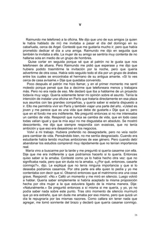V



   Raimundo me telefoneó a la oficina. Me dijo que uno de sus amigos (a quien
le había hablado de mí) me invitaba a pasar el día del domingo en su
cabañuela, cerca de Argel. Contesté que me gustaría mucho ir, pero que había
prometido dedicar el día a una amiga. Raimundo me dijo en seguida que
también la invitaba a ella. La mujer de su amigo se sentiría muy contenta de no
hallarse sola en medio de un grupo de hombres.
     Quise cortar en seguida porque sé que al patrón no le gusta que nos
telefoneen de afuera. Pero Raimundo me pidió que esperase y me dijo que
hubiera podido trasmitirme la invitación por la noche, pero que quería
advertirme de otra cosa. Había sido seguido todo el día por un grupo de árabes
entre los cuales se encontraba el hermano de su antigua amante. «Sí lo ves
cerca de casa avísame.» Dije que quedaba convenido.
    Poco después el patrón me hizo llamar, y en el primer momento me sentí
molesto porque pensé que iba a decirme que telefoneara menos y trabajara
más. Pero no era nada de eso. Me declaró que iba a hablarme de un proyecto
todavía muy vago. Quería solamente tener mi opinión sobre el asunto. Tenía la
intención de instalar una oficina en París que trataría directamente en esa plaza
sus asuntos con las grandes compañías, y quería saber si estaría dispuesto a
ir. Ello me permitiría vivir en París y también viajar una parte del año. «Usted es
joven y me parece que es una vida que debe de gustarle.» Dije que sí, pero
que en el fondo me era indiferente. Me preguntó entonces si no me interesaba
un cambio de vida. Respondí que nunca se cambia de vida, que en todo caso
todas valían igual y que la mía aquí no me disgustaba en absoluto. Se mostró
descontento, me dijo que siempre respondía con evasivas, que no tenía
ambición y que eso era desastroso en los negocios.
    Volví a mi trabajo. Hubiera preferido no desagradarle, pero no veía razón
para cambiar de vida. Pensándolo bien, no me sentía desgraciado. Cuando era
estudiante había tenido muchas ambiciones de ese género. Pero cuando debí
abandonar los estudios comprendí muy rápidamente que no tenían importancia
real.
   María vino a buscarme por la tarde y me preguntó si quería casarme con ella.
Dije que me era indiferente y que podríamos hacerlo si lo quería. Entonces
quiso saber si la amaba. Contesté como ya lo había hecho otra vez: que no
significaba nada, pero que sin duda no la amaba. «¿Por qué, entonces, casarte
conmigo?», dijo. Le expliqué que no tenía ninguna importancia y que si lo
deseaba podíamos casarnos. Por otra parte era ella quien lo pedía y yo me
contentaba con decir que sí. Observó entonces que el matrimonio era una cosa
grave. Respondí: «No.» Calló un momento y me miró en silencio. Luego volvió
a hablar. Quería saber simplemente si habría aceptado la misma proposición
hecha por otra mujer a la que estuviera ligado de la misma manera. Dije:
«Naturalmente.» Se preguntó entonces a sí misma si me quería, y yo, yo no
podía saber nada sobre este punto. Tras otro momento de silencio murmuró
que yo era extraño, que sin duda me amaba por eso mismo, pero que quizá un
día le repugnaría por las mismas razones. Como callara sin tener nada que
agregar, me tomó sonriente del brazo y declaró que quería casarse conmigo.


                                                                                 16
 
