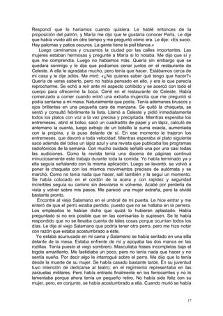 Respondí que lo haríamos cuando quisiera. Le hablé entonces de la
proposición del patrón, y María me dijo que le gustaría conocer París. Le dije
que había vivido allí en otro tiempo y me preguntó cómo era. Le dije: «Es sucio.
Hay palomas y patios oscuros. La gente tiene la piel blanca.»
    Luego caminamos y cruzamos la ciudad por las calles importantes. Las
mujeres estaban hermosas y pregunté a María si lo notaba. Me dijo que sí y
que me comprendía. Luego no hablamos más. Quería sin embargo que se
quedara conmigo y le dije que podíamos cenar juntos en el restaurante de
Celeste. A ella le agradaba mucho, pero tenía que hacer. Estábamos cerca de
mi casa y le dije adiós. Me miró: «¿No quieres saber qué tengo que hacer?»
Quería de veras saberlo, pero no había pensado en ello, y era lo que parecía
reprocharme. Se echó a reír ante mi aspecto cohibido y se acercó con todo el
cuerpo para ofrecerme la boca. Cené en el restaurante de Celeste. Había
comenzado a comer cuando entró una extraña mujercita que me preguntó si
podía sentarse a mi mesa. Naturalmente que podía. Tenía ademanes bruscos y
ojos brillantes en una pequeña cara de manzana. Se quitó la chaqueta, se
sentó y consultó febrilmente la lista. Llamó a Celeste y pidió inmediatamente
todos los platos con voz a la vez precisa y precipitada. Mientras esperaba los
entremeses, abrió el bolso, sacó un cuadradito de papel y un lápiz, calculó de
antemano la cuenta, luego extrajo de un bolsillo la suma exacta, aumentada
con la propina, y la puso delante de sí. En ese momento le trajeron los
entremeses, que devoró a toda velocidad. Mientras esperaba el plato siguiente
sacó además del bolso un lápiz azul y una revista que publicaba los programas
radiofónicos de la semana. Con mucho cuidado señaló una por una casi todas
las audiciones. Como la revista tenía una docena de páginas continuó
minuciosamente este trabajo durante toda la comida. Yo había terminado ya y
ella seguía señalando con la misma aplicación. Luego se levantó, se volvió a
poner la chaqueta con los mismos movimientos precisos de autómata y se
marchó. Como no tenía nada que hacer, salí también y la seguí un momento.
Se había colocado en el cordón de la acera y con rapidez y seguridad
increíbles seguía su camino sin desviarse ni volverse. Acabé por perderla de
vista y volver sobre mis pasos. Me pareció una mujer extraña, pero la olvidé
bastante pronto.
   Encontré al viejo Salamano en el umbral de mi puerta. Le hice entrar y me
enteró de que el perro estaba perdido, puesto que no se hallaba en la perrera.
Los empleados le habían dicho que quizá lo hubieran aplastado. Había
preguntado si no era posible que en las comisarías lo supiesen. Se le había
respondido que no se llevaba cuenta de tales cosas porque ocurrían todos los
días. Le dije al viejo Salamano que podría tener otro perro, pero me hizo notar
con razón que estaba acostumbrado a éste.
   Yo estaba acurrucado en mi cama y Salamano se había sentado en una silla
delante de la mesa. Estaba enfrente de mí y apoyaba las dos manos en las
rodillas. Tenía puesto el viejo sombrero. Mascullaba frases incompletas bajo el
bigote amarillento. Me fastidiaba un poco, pero no tenía nada que hacer y no
sentía sueño. Por decir algo le interrogué sobre el perro. Me dijo que lo tenía
desde la muerte de su mujer. Se había casado bastante tarde. En su juventud
tuvo intención de dedicarse al teatro; en el regimiento representaba en las
zarzuelas militares. Pero había entrado finalmente en los ferrocarriles y no lo
lamentaba porque ahora tenía un pequeño retiro. No había sido feliz con su
mujer, pero, en conjunto, se había acostumbrado a ella. Cuando murió se había


                                                                              17
 