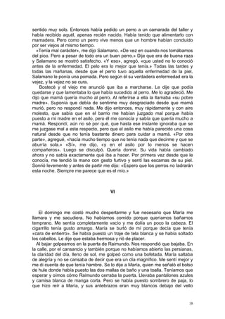 sentido muy solo. Entonces había pedido un perro a un camarada del taller y
había recibido aquél, apenas recién nacido. Había tenido que alimentarlo con
mamadera. Pero como un perro vive menos que un hombre habían concluido
por ser viejos al mismo tiempo.
  «Tenía mal carácter», me dijo Salamano. «De vez en cuando nos tomábamos
del pico. Pero a pesar de todo era un buen perro.» Dije que era de buena raza
y Salamano se mostró satisfecho. «Y eso», agregó, «que usted no lo conoció
antes de la enfermedad. El pelo era lo mejor que tenía.» Todas las tardes y
todas las mañanas, desde que el perro tuvo aquella enfermedad de la piel,
Salamano le ponía una pomada. Pero según él su verdadera enfermedad era la
vejez, y la vejez no se cura.
    Bostecé y el viejo me anunció que iba a marcharse. Le dije que podía
quedarse y que lamentaba lo que había sucedido al perro. Me lo agradeció. Me
dijo que mamá quería mucho al perro. Al referirse a ella la llamaba «su pobre
madre». Suponía que debía de sentirme muy desgraciado desde que mamá
murió, pero no respondí nada. Me dijo entonces, muy rápidamente y con aire
molesto, que sabía que en el barrio me habían juzgado mal porque había
puesto a mi madre en el asilo, pero él me conocía y sabía que quería mucho a
mamá. Respondí, aún no sé por qué, que hasta ese instante ignoraba que se
me juzgase mal a este respecto, pero que el asilo me había parecido una cosa
natural desde que no tenía bastante dinero para cuidar a mamá. «Por otra
parte», agregué, «hacía mucho tiempo que no tenía nada que decirme y que se
aburría sola.» «Sí», me dijo, «y en el asilo por lo menos se hacen
compañeros». Luego se disculpó. Quería dormir. Su vida había cambiado
ahora y no sabía exactamente qué iba a hacer. Por primera vez desde que le
conocía, me tendió la mano con gesto furtivo y sentí las escamas de su piel.
Sonrió levemente y antes de partir me dijo: «Espero que los perros no ladrarán
esta noche. Siempre me parece que es el mío.»



                                     VI



    El domingo me costó mucho despertarme y fue necesario que María me
llamara y me sacudiera. No habíamos comido porque queríamos bañarnos
temprano. Me sentía completamente vacío y me dolía un poco la cabeza. El
cigarrillo tenía gusto amargo. María se burló de mí porque decía que tenía
«cara de entierro». Se había puesto un traje de tela blanca y se había soltado
los cabellos. Le dije que estaba hermosa y rió de placer.
   Al bajar golpeamos en la puerta de Raimundo. Nos respondió que bajaba. En
la calle, por el cansancio y también porque no habíamos abierto las persianas,
la claridad del día, lleno de sol, me golpeó como una bofetada. María saltaba
de alegría y no se cansaba de decir que era un día magnífico. Me sentí mejor y
me di cuenta de que tenía hambre. Se lo dije a María, quien me señaló el bolso
de hule donde había puesto las dos mallas de baño y una toalla. Teníamos que
esperar y oímos cómo Raimundo cerraba la puerta. Llevaba pantalones azules
y camisa blanca de manga corta. Pero se había puesto sombrero de paja, lo
que hizo reír a María, y sus antebrazos eran muy blancos debajo del vello


                                                                            18
 