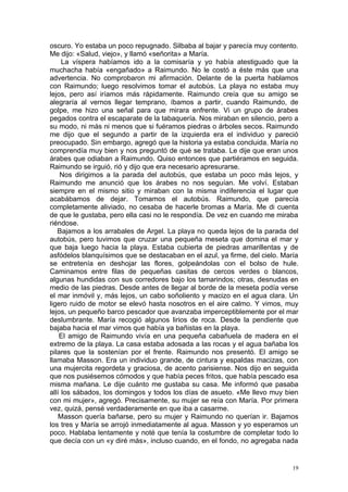 oscuro. Yo estaba un poco repugnado. Silbaba al bajar y parecía muy contento.
Me dijo: «Salud, viejo», y llamó «señorita» a María.
     La víspera habíamos ido a la comisaría y yo había atestiguado que la
muchacha había «engañado» a Raimundo. No le costó a éste más que una
advertencia. No comprobaron mi afirmación. Delante de la puerta hablamos
con Raimundo; luego resolvimos tomar el autobús. La playa no estaba muy
lejos, pero así iríamos más rápidamente. Raimundo creía que su amigo se
alegraría al vernos llegar temprano, íbamos a partir, cuando Raimundo, de
golpe, me hizo una señal para que mirara enfrente. Vi un grupo de árabes
pegados contra el escaparate de la tabaquería. Nos miraban en silencio, pero a
su modo, ni más ni menos que si fuéramos piedras o árboles secos. Raimundo
me dijo que el segundo a partir de la izquierda era el individuo y pareció
preocupado. Sin embargo, agregó que la historia ya estaba concluida. María no
comprendía muy bien y nos preguntó de qué se trataba. Le dije que eran unos
árabes que odiaban a Raimundo. Quiso entonces que partiéramos en seguida.
Raimundo se irguió, rió y dijo que era necesario apresurarse.
    Nos dirigimos a la parada del autobús, que estaba un poco más lejos, y
Raimundo me anunció que los árabes no nos seguían. Me volví. Estaban
siempre en el mismo sitio y miraban con la misma indiferencia el lugar que
acabábamos de dejar. Tomamos el autobús. Raimundo, que parecía
completamente aliviado, no cesaba de hacerle bromas a María. Me di cuenta
de que le gustaba, pero ella casi no le respondía. De vez en cuando me miraba
riéndose.
   Bajamos a los arrabales de Argel. La playa no queda lejos de la parada del
autobús, pero tuvimos que cruzar una pequeña meseta que domina el mar y
que baja luego hacia la playa. Estaba cubierta de piedras amarillentas y de
asfódelos blanquísimos que se destacaban en el azul, ya firme, del cielo. María
se entretenía en deshojar las flores, golpeándolas con el bolso de hule.
Caminamos entre filas de pequeñas casitas de cercos verdes o blancos,
algunas hundidas con sus corredores bajo los tamarindos; otras, desnudas en
medio de las piedras. Desde antes de llegar al borde de la meseta podía verse
el mar inmóvil y, más lejos, un cabo soñoliento y macizo en el agua clara. Un
ligero ruido de motor se elevó hasta nosotros en el aire calmo. Y vimos, muy
lejos, un pequeño barco pescador que avanzaba imperceptiblemente por el mar
deslumbrante. María recogió algunos lirios de roca. Desde la pendiente que
bajaba hacia el mar vimos que había ya bañistas en la playa.
    El amigo de Raimundo vivía en una pequeña cabañuela de madera en el
extremo de la playa. La casa estaba adosada a las rocas y el agua bañaba los
pilares que la sostenían por el frente. Raimundo nos presentó. El amigo se
llamaba Masson. Era un individuo grande, de cintura y espaldas macizas, con
una mujercita regordeta y graciosa, de acento parisiense. Nos dijo en seguida
que nos pusiésemos cómodos y que había peces fritos, que había pescado esa
misma mañana. Le dije cuánto me gustaba su casa. Me informó que pasaba
allí los sábados, los domingos y todos los días de asueto. «Me llevo muy bien
con mi mujer», agregó. Precisamente, su mujer se reía con María. Por primera
vez, quizá, pensé verdaderamente en que iba a casarme.
    Masson quería bañarse, pero su mujer y Raimundo no querían ir. Bajamos
los tres y María se arrojó inmediatamente al agua. Masson y yo esperamos un
poco. Hablaba lentamente y noté que tenía la costumbre de completar todo lo
que decía con un «y diré más», incluso cuando, en el fondo, no agregaba nada


                                                                             19
 