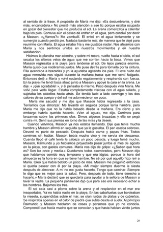al sentido de la frase. A propósito de María me dijo: «Es deslumbrante, y diré
más, encantadora.» No presté más atención a ese tic porque estaba ocupado
en gozar del bienestar que me producía el sol. La arena comenzaba a calentar
bajo los pies. Contuve aún el deseo de entrar en el agua, pero concluí por decir
a Masson: «¿Vamos?» Me zambullí. El entró en el agua lentamente y se
sumergió cuando perdió pie. Nadaba bastante mal, de manera que le dejé para
reunirme con María. El agua estaba fría y me gustaba nadar. Nos alejamos con
María y nos sentimos unidos en nuestros movimientos y en nuestra
satisfacción.
   Hicimos la plancha mar adentro, y sobre mi rostro, vuelto hacia el cielo, el sol
secaba los últimos velos de agua que me corrían hacia la boca. Vimos que
Masson regresaba a la playa para tenderse al sol. De lejos parecía enorme.
María quiso que nadáramos juntos. Me puse detrás para tomarla por la cintura.
Ella avanzaba a brazadas y yo la ayudaba agitando los pies. El leve ruido del
agua removida nos siguió durante la mañana hasta que me sentí fatigado.
Entonces dejé a María y volví nadando regularmente y respirando con fuerza.
En la playa me tendí boca abajo junto a Masson y apoyé la cara en la arena. Le
dije: « ¡qué agradable! », y él pensaba lo mismo. Poco después vino María. Me
volví para verla llegar. Estaba completamente viscosa con el agua salada, y
sujetaba los cabellos hacia atrás. Se tendió lado a lado conmigo y los dos
calores de su cuerpo y del sol me adormecieron un poco.
     María me sacudió y me dijo que Masson había regresado a la casa.
Teníamos que almorzar. Me levanté en seguida porque tenía hambre, pero
María me dijo que no la había besado desde la mañana. Era cierto y sin
embargo habría querido hacerlo. «Ven al agua», me dijo. Corrimos para
lanzarnos sobre las primeras olas. Dimos algunas brazadas y ella se pegó
contra mí. Sentí sus piernas en torno de las mías y la deseé.
    Cuando volvimos, Masson ya nos estaba llamando. Dije que tenía mucha
hambre y Masson afirmó en seguida que yo le gustaba. El pan estaba sabroso.
Devoré mi parte de pescado. Después había carne y papas fritas. Todos
comimos sin hablar. Masson bebía mucho vino y me servía sin descanso.
Cuando llegó el café tenía la cabeza un poco pesada, y luego fumé mucho.
Masson, Raimundo y yo habíamos proyectado pasar juntos el mes de agosto
en la playa, con gastos comunes. María nos dijo de golpe: «¿Saben qué hora
es? Son las once y media.» Quedamos todos asombrados, pero Masson dijo
que habíamos comido muy temprano y que era lógico, porque la hora del
almuerzo es la hora en que se tiene hambre. No sé por qué aquello hizo reír a
María. Creo que había bebido un poco de más. Masson me preguntó entonces
si quería pasear con él por la playa. «Mi mujer siempre duerme la siesta
después de almorzar. A mí no me gusta hacerlo. Tengo que caminar. Siempre
le digo que es mejor para la salud. Pero, después de todo, tiene derecho a
hacerlo.» María declaró que se quedaría para ayudar a la señora de Masson a
lavar la vajilla. La pequeña parisiense dijo que para eso era necesario echar a
los hombres. Bajamos los tres.
    El sol caía casi a plomo sobre la arena y el resplandor en el mar era
insoportable. Ya no había nadie en la playa. En las cabañuelas que bordeaban
la meseta, suspendidas sobre el mar, se oían ruidos de platos y de cubiertos.
Se respiraba apenas en el calor de piedra que subía desde el suelo. Al principio
Raimundo y Masson hablaron de cosas y personas que yo no conocía.
Comprendí que hacía mucho que se conocían y que hasta habían vivido juntos


                                                                                 20
 