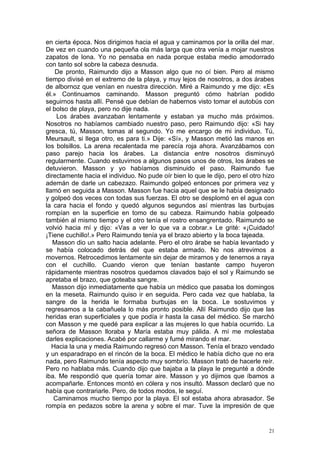 en cierta época. Nos dirigimos hacia el agua y caminamos por la orilla del mar.
De vez en cuando una pequeña ola más larga que otra venía a mojar nuestros
zapatos de lona. Yo no pensaba en nada porque estaba medio amodorrado
con tanto sol sobre la cabeza desnuda.
    De pronto, Raimundo dijo a Masson algo que no oí bien. Pero al mismo
tiempo divisé en el extremo de la playa, y muy lejos de nosotros, a dos árabes
de albornoz que venían en nuestra dirección. Miré a Raimundo y me dijo: «Es
él.» Continuamos caminando. Masson preguntó cómo habrían podido
seguirnos hasta allí. Pensé que debían de habernos visto tomar el autobús con
el bolso de playa, pero no dije nada.
    Los árabes avanzaban lentamente y estaban ya mucho más próximos.
Nosotros no habíamos cambiado nuestro paso, pero Raimundo dijo: «Si hay
gresca, tú, Masson, tomas al segundo. Yo me encargo de mi individuo. Tú,
Meursault, si llega otro, es para ti.» Dije: «Sí», y Masson metió las manos en
los bolsillos. La arena recalentada me parecía roja ahora. Avanzábamos con
paso parejo hacia los árabes. La distancia entre nosotros disminuyó
regularmente. Cuando estuvimos a algunos pasos unos de otros, los árabes se
detuvieron. Masson y yo habíamos disminuido el paso. Raimundo fue
directamente hacia el individuo. No pude oír bien lo que le dijo, pero el otro hizo
ademán de darle un cabezazo. Raimundo golpeó entonces por primera vez y
llamó en seguida a Masson. Masson fue hacia aquel que se le había designado
y golpeó dos veces con todas sus fuerzas. El otro se desplomó en el agua con
la cara hacia el fondo y quedó algunos segundos así mientras las burbujas
rompían en la superficie en tomo de su cabeza. Raimundo había golpeado
también al mismo tiempo y el otro tenía el rostro ensangrentado. Raimundo se
volvió hacia mí y dijo: «Vas a ver lo que va a cobrar.» Le grité: «¡Cuidado!
¡Tiene cuchillo!.» Pero Raimundo tenía ya el brazo abierto y la boca tajeada.
   Masson dio un salto hacia adelante. Pero el otro árabe se había levantado y
se había colocado detrás del que estaba armado. No nos atrevimos a
movernos. Retrocedimos lentamente sin dejar de mirarnos y de tenernos a raya
con el cuchillo. Cuando vieron que tenían bastante campo huyeron
rápidamente mientras nosotros quedamos clavados bajo el sol y Raimundo se
apretaba el brazo, que goteaba sangre.
   Masson dijo inmediatamente que había un médico que pasaba los domingos
en la meseta. Raimundo quiso ir en seguida. Pero cada vez que hablaba, la
sangre de la herida le formaba burbujas en la boca. Le sostuvimos y
regresamos a la cabañuela lo más pronto posible. Allí Raimundo dijo que las
heridas eran superficiales y que podía ir hasta la casa del médico. Se marchó
con Masson y me quedé para explicar a las mujeres lo que había ocurrido. La
señora de Masson lloraba y María estaba muy pálida. A mí me molestaba
darles explicaciones. Acabé por callarme y fumé mirando el mar.
   Hacia la una y media Raimundo regresó con Masson. Tenía el brazo vendado
y un esparadrapo en el rincón de la boca. El médico le había dicho que no era
nada, pero Raimundo tenía aspecto muy sombrío. Masson trató de hacerle reír.
Pero no hablaba más. Cuando dijo que bajaba a la playa le pregunté a dónde
iba. Me respondió que quería tomar aire. Masson y yo dijimos que íbamos a
acompañarle. Entonces montó en cólera y nos insultó. Masson declaró que no
había que contrariarle. Pero, de todos modos, le seguí.
   Caminamos mucho tiempo por la playa. El sol estaba ahora abrasador. Se
rompía en pedazos sobre la arena y sobre el mar. Tuve la impresión de que


                                                                                 21
 