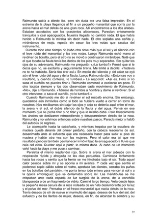 Raimundo sabía a dónde iba, pero sin duda era una falsa impresión. En el
extremo de la playa llegamos al fin a un pequeño manantial que corría por la
arena hacia el mar detrás de una gran roca. Allí encontramos a los dos árabes.
Estaban acostados con los grasientos albornoces. Parecían enteramente
tranquilos y casi apaciguados. Nuestra llegada no cambió nada. El que había
herido a Raimundo le miraba sin decir nada. El otro soplaba una cañita y,
mirándonos de reojo, repetía sin cesar las tres notas que sacaba del
instrumento.
   Durante todo este tiempo no hubo otra cosa más que el sol y el silencio con
el leve ruido del manantial y las tres notas. Luego Raimundo echó mano al
revólver de bolsillo, pero el otro no se movió y continuaron mirándose. Noté que
el que tocaba la flauta tenía los dedos de los pies muy separados. Sin quitar los
ojos de su adversario, Raimundo me preguntó: «¿Lo tumbo?» Pensé que si le
decía que no, se excitaría y seguramente tiraría. Me limité a decirle: «Todavía
no te ha hablado. Sería feo tirar así.» En medio del silencio y del calor se oyó
aún el leve ruido del agua y de la flauta. Luego Raimundo dijo: «Entonces voy a
insultarlo, y cuando conteste, lo tumbaré.» Le respondí: «Así es. Pero si no
saca el cuchillo no puedes tirar.» Raimundo comenzó a excitarse un poco. El
otro tocaba siempre y los dos observaban cada movimiento de Raimundo.
«No», dije a Raimundo. «Tómalo de hombre a hombre y dame el revólver. Si el
otro interviene, o saca el cuchillo, yo lo tumbaré.»
   Cuando Raimundo me dio el revólver el sol resbaló encima. Sin embargo,
quedamos aún inmóviles como si todo se hubiera vuelto a cerrar en torno de
nosotros. Nos mirábamos sin bajar los ojos y todo se detenía aquí entre el mar,
la arena y el sol, el doble silencio de la flauta y del agua. Pensé en ese
momento que se podía tirar o no tirar y que lo mismo daba. Pero bruscamente
los árabes se deslizaron retrocediendo y desaparecieron detrás de la roca.
Raimundo y yo volvimos entonces sobre nuestros pasos. Parecía mejor y habló
del autobús de regreso.
    Le acompañé hasta la cabañuela, y mientras trepaba por la escalera de
madera quedé delante del primer peldaño, con la cabeza resonante de sol,
desanimado ante el esfuerzo que era necesario hacer para subir al piso de
madera y hablar otra vez con las mujeres. Pero el calor era tal que me
resultaba penoso también permanecer inmóvil bajo la enceguecedora lluvia que
caía del cielo. Quedar aquí o partir, lo mismo daba. Al cabo de un momento
volví hacia la playa y me puse a caminar.
    Persistía el mismo resplandor rojo. Sobre la arena el mar jadeaba con la
respiración rápida y ahogada de las olas pequeñas. Caminaba lentamente
hacia las rocas y sentía que la frente se me hinchaba bajo el sol. Todo aquel
calor pesaba sobre mí y se oponía a mi avance. Y cada vez que sentía el
poderoso soplo cálido sobre el rostro, apretaba los dientes, cerraba los puños
en los bolsillos del pantalón, me ponía tenso todo entero para vencer al sol y a
la opaca embriaguez que se derramaba sobre mí. Las mandíbulas se me
crispaban ante cada espada de luz surgida de la arena, de la conchilla
blanqueada o de un fragmento de vidrio. Caminé largo tiempo. Veía desde lejos
la pequeña masa oscura de la roca rodeada de un halo deslumbrante por la luz
y el polvo del mar. Pensaba en el fresco manantial que nacía detrás de la roca.
Tenía deseos de oír de nuevo el murmullo del agua, deseos de huir del sol, del
esfuerzo y de los llantos de mujer, deseos, en fin, de alcanzar la sombra y su



                                                                               22
 