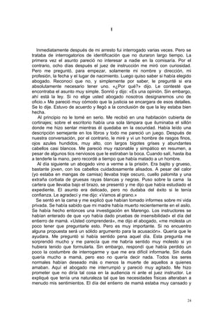 I



   Inmediatamente después de mi arresto fui interrogado varias veces. Pero se
trataba de interrogatorios de identificación que no duraron largo tiempo. La
primera vez el asunto pareció no interesar a nadie en la comisaría. Por el
contrario, ocho días después el juez de instrucción me miró con curiosidad.
Pero me preguntó, para empezar, solamente mi nombre y dirección, mi
profesión, la fecha y el lugar de nacimiento. Luego quiso saber si había elegido
abogado. Reconocí que no, y simplemente por saber, le pregunté si era
absolutamente necesario tener uno. «¿Por qué?» dijo. Le contesté que
encontraba el asunto muy simple. Sonrió y dijo: «Es una opinión. Sin embargo,
ahí está la ley. Si no elige usted abogado nosotros designaremos uno de
oficio.» Me pareció muy cómodo que la justicia se encargara de esos detalles.
Se lo dije. Estuvo de acuerdo y llegó a la conclusión de que la ley estaba bien
hecha.
    Al principio no le tomé en serio. Me recibió en una habitación cubierta de
cortinajes; sobre el escritorio había una sola lámpara que iluminaba el sillón
donde me hizo sentar mientras él quedaba en la oscuridad. Había leído una
descripción semejante en los libros y todo me pareció un juego. Después de
nuestra conversación, por el contrario, le miré y vi un hombre de rasgos finos,
ojos azules hundidos, muy alto, con largos bigotes grises y abundantes
cabellos casi blancos. Me pareció muy razonable y simpático en resumen, a
pesar de algunos tics nerviosos que le estiraban la boca. Cuando salí, hasta iba
a tenderle la mano, pero recordé a tiempo que había matado a un hombre.
    Al día siguiente un abogado vino a verme a la prisión. Era bajito y grueso,
bastante joven, con los cabellos cuidadosamente alisados. A pesar del calor
(yo estaba en mangas de camisa) llevaba traje oscuro, cuello palomita y una
extraña corbata de gruesas rayas blancas y negras. Puso sobre la cama la
cartera que llevaba bajo el brazo, se presentó y me dijo que había estudiado el
expediente. El asunto era delicado, pero no dudaba del éxito si le tenía
confianza. Le agradecí y me dijo: «Vamos al grano.»
   Se sentó en la cama y me explicó que habían tomado informes sobre mi vida
privada. Se había sabido que mi madre había muerto recientemente en el asilo.
Se había hecho entonces una investigación en Marengo. Los instructores se
habían enterado de que «yo había dado pruebas de insensibilidad» el día del
entierro de mamá. «Usted comprenderá», me dijo el abogado, «me molesta un
poco tener que preguntarle esto. Pero es muy importante. Si no encuentro
alguna propuesta será un sólido argumento para la acusación». Quería que le
ayudara. Me preguntó si había sentido pena aquel día. Esta pregunta me
sorprendió mucho y me parecía que me habría sentido muy molesto si yo
hubiera tenido que formularla. Sin embargo, respondí que había perdido un
poco la costumbre de interrogarme y que me era difícil informarle. Sin duda
quería mucho a mamá, pero eso no quería decir nada. Todos los seres
normales habían deseado más o menos la muerte de aquellos a quienes
amaban. Aquí el abogado me interrumpió y pareció muy agitado. Me hizo
prometer que no diría tal cosa en la audiencia ni ante el juez instructor. Le
expliqué que tenía una naturaleza tal que las necesidades físicas alteraban a
menudo mis sentimientos. El día del entierro de mamá estaba muy cansado y


                                                                              24
 