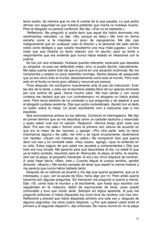 tenía sueño, de manera que no me di cuenta de lo que pasaba. Lo que podía
afirmar con seguridad es que hubiera preferido que mamá no hubiese muerto.
Pero el abogado no pareció conforme. Me dijo: «Eso no es bastante.»
   Reflexionó. Me preguntó si podía decir que aquel día había dominado mis
sentimientos naturales. Le dije: «No, porque es falso.» Me miró en forma
extraña como si le inspirase un poco de repugnancia. Me dijo casi
malignamente que en cualquier caso el director y el personal del asilo serían
oídos como testigos y que «podía resultarme una muy mala jugada». Le hice
notar que esa historia no tenía relación con mi asunto, pero se limitó a
responderme que era evidente que nunca había estado en relaciones con la
justicia.
   Se fue con aire enfadado. Hubiese querido retenerle; explicarle que deseaba
su simpatía, no para ser defendido mejor, sino, si puedo decirlo, naturalmente.
Me daba cuenta sobre todo de que lo ponía en una situación incómoda. No me
comprendía y estaba un poco resentido conmigo. Sentía deseos de asegurarle
que yo era como todo el mundo, absolutamente como todo el mundo. Pero todo
esto en el fondo no tenía gran utilidad y renuncié por pereza.
   Poco después me condujeron nuevamente ante el juez de instrucción. Eran
las dos de la tarde, y esta vez el escritorio estaba lleno de luz apenas tamizada
por una cortina de gasa. Hacía mucho calor. Me hizo sentar y con suma
cortesía me declaró que por «un contratiempo» mi abogado no había podido
venir. Pero tenía derecho de no contestar a sus preguntas y de esperar a que
el abogado pudiese asistirme. Dije que podía contestárselo. Apretó con el dedo
un botón sobre la mesa. Un joven escribiente vino a colocarse casi a mis
espaldas.
   Nos acomodamos ambos en los sillones. Comenzó el interrogatorio. Me dijo
en primer término que se me describía como un carácter taciturno y reservado
y quiso saber cuál era mi opinión. Respondí: «Nunca tengo gran cosa que
decir. Por eso me callo.» Sonrió como la primera vez; estuvo de acuerdo en
que era la mejor de las razones, y agregó: «Por otra parte, esto no tiene
importancia alguna.» Se calló, me miró y se irguió bruscamente, diciéndome
con rapidez: «Quien me interesa es usted.» No comprendí bien qué quería
decir con eso y no contesté nada. «Hay cosas», agregó, «que no entiendo en
su acto. Estoy seguro de que usted me ayudará a comprenderlas.» Dije que
todo era muy simple. Me apremió para que describiese el día. Le relaté lo que
ya le había contado, resumido para él: Raimundo, la playa, el baño, la reyerta,
otra vez la playa, el pequeño manantial, el sol y los cinco disparos de revólver.
A cada frase decía: «Bien, bien.» Cuando llegué al cuerpo tendido, aprobó
diciendo: «Bueno.» Me sentía cansado de tener que repetir la misma historia y
me parecía que nunca había hablado tanto.
   Después de un silencio se levantó y me dijo que quería ayudarme, que yo le
interesaba, y que, con la ayuda de Dios, haría algo por mí. Pero antes quería
hacerme aún algunas preguntas. Sin transición me preguntó si quería a mamá.
Dije: «Sí, como todo el mundo» y el escribiente, que hasta aquí escribía con
regularidad en la máquina, debió de equivocarse de tecla, pues quedó
confundido y tuvo que volver atrás. Siempre sin lógica aparente, el juez me
preguntó entonces si había disparado los cinco tiros de revólver uno tras otro.
Reflexioné y precisé que había disparado primero una sola vez y, después de
algunos segundos, los otros cuatro disparos. «¿Por qué esperó usted entre el
primero y el segundo disparo?», dijo entonces. De nuevo revivió en mí la playa


                                                                               25
 
