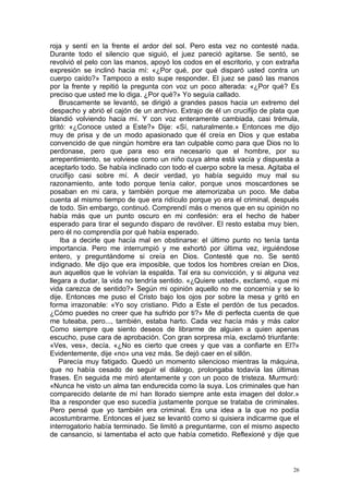 roja y sentí en la frente el ardor del sol. Pero esta vez no contesté nada.
Durante todo el silencio que siguió, el juez pareció agitarse. Se sentó, se
revolvió el pelo con las manos, apoyó los codos en el escritorio, y con extraña
expresión se inclinó hacia mí: «¿Por qué, por qué disparó usted contra un
cuerpo caído?» Tampoco a esto supe responder. El juez se pasó las manos
por la frente y repitió la pregunta con voz un poco alterada: «¿Por qué? Es
preciso que usted me lo diga. ¿Por qué?» Yo seguía callado.
    Bruscamente se levantó, se dirigió a grandes pasos hacia un extremo del
despacho y abrió el cajón de un archivo. Extrajo de él un crucifijo de plata que
blandió volviendo hacia mí. Y con voz enteramente cambiada, casi trémula,
gritó: «¿Conoce usted a Este?» Dije: «Sí, naturalmente.» Entonces me dijo
muy de prisa y de un modo apasionado que él creía en Dios y que estaba
convencido de que ningún hombre era tan culpable como para que Dios no lo
perdonase, pero que para eso era necesario que el hombre, por su
arrepentimiento, se volviese como un niño cuya alma está vacía y dispuesta a
aceptarlo todo. Se había inclinado con todo el cuerpo sobre la mesa. Agitaba el
crucifijo casi sobre mí. A decir verdad, yo había seguido muy mal su
razonamiento, ante todo porque tenía calor, porque unos moscardones se
posaban en mi cara, y también porque me atemorizaba un poco. Me daba
cuenta al mismo tiempo de que era ridículo porque yo era el criminal, después
de todo. Sin embargo, continuó. Comprendí más o menos que en su opinión no
había más que un punto oscuro en mi confesión: era el hecho de haber
esperado para tirar el segundo disparo de revólver. El resto estaba muy bien,
pero él no comprendía por qué había esperado.
    Iba a decirle que hacía mal en obstinarse: el último punto no tenía tanta
importancia. Pero me interrumpió y me exhortó por última vez, irguiéndose
entero, y preguntándome si creía en Dios. Contesté que no. Se sentó
indignado. Me dijo que era imposible, que todos los hombres creían en Dios,
aun aquellos que le volvían la espalda. Tal era su convicción, y si alguna vez
llegara a dudar, la vida no tendría sentido. «¿Quiere usted», exclamó, «que mi
vida carezca de sentido?» Según mi opinión aquello no me concernía y se lo
dije. Entonces me puso el Cristo bajo los ojos por sobre la mesa y gritó en
forma irrazonable: «Yo soy cristiano. Pido a Este el perdón de tus pecados.
¿Cómo puedes no creer que ha sufrido por ti?» Me di perfecta cuenta de que
me tuteaba, pero..., también, estaba harto. Cada vez hacía más y más calor
Como siempre que siento deseos de librarme de alguien a quien apenas
escucho, puse cara de aprobación. Con gran sorpresa mía, exclamó triunfante:
«Ves, ves», decía. «¿No es cierto que crees y que vas a confiarte en El?»
Evidentemente, dije «no» una vez más. Se dejó caer en el sillón.
   Parecía muy fatigado. Quedó un momento silencioso mientras la máquina,
que no había cesado de seguir el diálogo, prolongaba todavía las últimas
frases. En seguida me miró atentamente y con un poco de tristeza. Murmuró:
«Nunca he visto un alma tan endurecida como la suya. Los criminales que han
comparecido delante de mí han llorado siempre ante esta imagen del dolor.»
Iba a responder que eso sucedía justamente porque se trataba de criminales.
Pero pensé que yo también era criminal. Era una idea a la que no podía
acostumbrarme. Entonces el juez se levantó como si quisiera indicarme que el
interrogatorio había terminado. Se limitó a preguntarme, con el mismo aspecto
de cansancio, si lamentaba el acto que había cometido. Reflexioné y dije que



                                                                              26
 