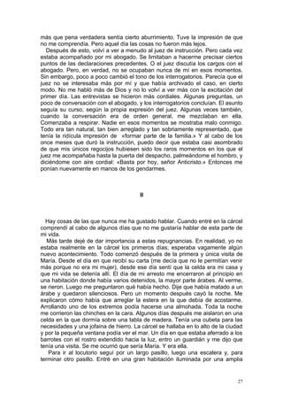 más que pena verdadera sentía cierto aburrimiento. Tuve la impresión de que
no me comprendía. Pero aquel día las cosas no fueron más lejos.
  Después de esto, volví a ver a menudo al juez de instrucción. Pero cada vez
estaba acompañado por mi abogado. Se limitaban a hacerme precisar ciertos
puntos de las declaraciones precedentes. O el juez discutía los cargos con el
abogado. Pero, en verdad, no se ocupaban nunca de mí en esos momentos.
Sin embargo, poco a poco cambió el tono de los interrogatorios. Parecía que el
juez no se interesaba más por mí y que había archivado el caso, en cierto
modo. No me habló más de Dios y no lo volví a ver más con la excitación del
primer día. Las entrevistas se hicieron más cordiales. Algunas preguntas, un
poco de conversación con el abogado, y los interrogatorios concluían. El asunto
seguía su curso, según la propia expresión del juez. Algunas veces también,
cuando la conversación era de orden general, me mezclaban en ella.
Comenzaba a respirar. Nadie en esos momentos se mostraba malo conmigo.
Todo era tan natural, tan bien arreglado y tan sobriamente representado, que
tenía la ridícula impresión de «formar parte de la familia.» Y al cabo de los
once meses que duró la instrucción, puedo decir que estaba casi asombrado
de que mis únicos regocijos hubiesen sido los raros momentos en los que el
juez me acompañaba hasta la puerta del despacho, palmeándome el hombro, y
diciéndome con aire cordial: «Basta por hoy, señor Anticristo.» Entonces me
ponían nuevamente en manos de los gendarmes.



                                       II



  Hay cosas de las que nunca me ha gustado hablar. Cuando entré en la cárcel
comprendí al cabo de algunos días que no me gustaría hablar de esta parte de
mi vida.
   Más tarde dejé de dar importancia a estas repugnancias. En realidad, yo no
estaba realmente en la cárcel los primeros días; esperaba vagamente algún
nuevo acontecimiento. Todo comenzó después de la primera y única visita de
María. Desde el día en que recibí su carta (me decía que no le permitían venir
más porque no era mi mujer), desde ese día sentí que la celda era mi casa y
que mi vida se detenía allí. El día de mi arresto me encerraron al principio en
una habitación donde había varios detenidos, la mayor parte árabes. Al verme,
se rieron. Luego me preguntaron qué había hecho. Dije que había matado a un
árabe y quedaron silenciosos. Pero un momento después cayó la noche. Me
explicaron cómo había que arreglar la estera en la que debía de acostarme.
Arrollando uno de los extremos podía hacerse una almohada. Toda la noche
me corrieron las chinches en la cara. Algunos días después me aislaron en una
celda en la que dormía sobre una tabla de madera. Tenía una cubeta para las
necesidades y una jofaina de hierro. La cárcel se hallaba en lo alto de la ciudad
y por la pequeña ventana podía ver el mar. Un día en que estaba aferrado a los
barrotes con el rostro extendido hacia la luz, entro un guardián y me dijo que
tenía una visita. Se me ocurrió que sería María. Y era ella.
   Para ir al locutorio seguí por un largo pasillo, luego una escalera y, para
terminar otro pasillo. Entré en una gran habitación iluminada por una amplia


                                                                               27
 