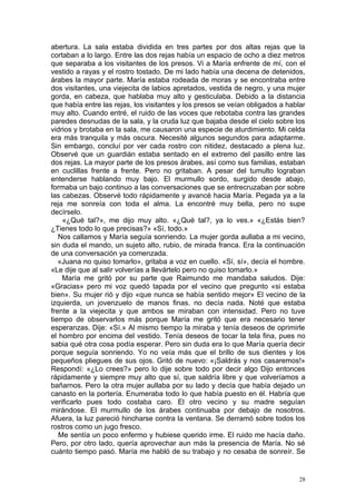 abertura. La sala estaba dividida en tres partes por dos altas rejas que la
cortaban a lo largo. Entre las dos rejas había un espacio de ocho a diez metros
que separaba a los visitantes de los presos. Vi a María enfrente de mí, con el
vestido a rayas y el rostro tostado. De mi lado había una decena de detenidos,
árabes la mayor parte. María estaba rodeada de moras y se encontraba entre
dos visitantes, una viejecita de labios apretados, vestida de negro, y una mujer
gorda, en cabeza, que hablaba muy alto y gesticulaba. Debido a la distancia
que había entre las rejas, los visitantes y los presos se veían obligados a hablar
muy alto. Cuando entré, el ruido de las voces que rebotaba contra las grandes
paredes desnudas de la sala, y la cruda luz que bajaba desde el cielo sobre los
vidrios y brotaba en la sala, me causaron una especie de aturdimiento. Mi celda
era más tranquila y más oscura. Necesité algunos segundos para adaptarme.
Sin embargo, concluí por ver cada rostro con nitidez, destacado a plena luz.
Observé que un guardián estaba sentado en el extremo del pasillo entre las
dos rejas. La mayor parte de los presos árabes, así como sus familias, estaban
en cuclillas frente a frente. Pero no gritaban. A pesar del tumulto lograban
entenderse hablando muy bajo. El murmullo sordo, surgido desde abajo,
formaba un bajo continuo a las conversaciones que se entrecruzaban por sobre
las cabezas. Observé todo rápidamente y avancé hacia María. Pegada ya a la
reja me sonreía con toda el alma. La encontré muy bella, pero no supe
decírselo.
    «¿Qué tal?», me dijo muy alto. «¿Qué tal?, ya lo ves.» «¿Estás bien?
¿Tienes todo lo que precisas?» «Sí, todo.»
   Nos callamos y María seguía sonriendo. La mujer gorda aullaba a mi vecino,
sin duda el mando, un sujeto alto, rubio, de mirada franca. Era la continuación
de una conversación ya comenzada.
   «Juana no quiso tomarlo», gritaba a voz en cuello. «Sí, sí», decía el hombre.
«Le dije que al salir volverías a llevártelo pero no quiso tomarlo.»
    María me gritó por su parte que Raimundo me mandaba saludos. Dije:
«Gracias» pero mi voz quedó tapada por el vecino que pregunto «si estaba
bien». Su mujer rió y dijo «que nunca se había sentido mejor» El vecino de la
izquierda, un jovenzuelo de manos finas. no decía nada. Noté que estaba
frente a la viejecita y que ambos se miraban con intensidad. Pero no tuve
tiempo de observarlos más porque María me gritó que era necesario tener
esperanzas. Dije: «Sí.» Al mismo tiempo la miraba y tenía deseos de oprimirle
el hombro por encima del vestido. Tenía deseos de tocar la tela fina, pues no
sabia qué otra cosa podía esperar. Pero sin duda era lo que María quería decir
porque seguía sonriendo. Yo no veía más que el brillo de sus dientes y los
pequeños pliegues de sus ojos. Gritó de nuevo: «¡Saldrás y nos casaremos!»
Respondí: «¿Lo crees?» pero lo dije sobre todo por decir algo Dijo entonces
rápidamente y siempre muy alto que sí, que saldría libre y que volveríamos a
bañarnos. Pero la otra mujer aullaba por su lado y decía que había dejado un
canasto en la portería. Enumeraba todo lo que había puesto en él. Habría que
verificarlo pues todo costaba caro. El otro vecino y su madre seguían
mirándose. El murmullo de los árabes continuaba por debajo de nosotros.
Afuera, la luz pareció hincharse contra la ventana. Se derramó sobre todos los
rostros como un jugo fresco.
   Me sentía un poco enfermo y hubiese querido irme. El ruido me hacía daño.
Pero, por otro lado, quería aprovechar aun más la presencia de María. No sé
cuánto tiempo pasó. María me habló de su trabajo y no cesaba de sonreír. Se


                                                                                28
 