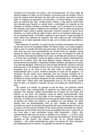 cruzaban los murmullos, los gritos y las conversaciones. El único islote de
silencio estaba a mi lado, en el muchacho y la anciana que se miraban. Poco a
poco los árabes fueron llevados. No bien salió el primero, casi todo el mundo
calló. La viejecita se aproximó a los barrotes y, al mismo tiempo, un guardián
hizo una señal al hijo. Dijo: «Hasta pronto, mamá», y ella pasó la mano entre
dos barrotes para hacerle un saludo lento y prolongado La viejecita se fue
mientras un hombre entraba y ocupaba el lugar, con el sombrero en la mano.
Se introdujo a otro preso y hablaron con animación, pero a media voz porque la
habitación había vuelto a quedar silenciosa. Vinieron a buscar al vecino de la
derecha y su mujer le dijo sin bajar el tono, como si no hubiese notado que ya
no era necesario gritar: «¡Cuídate y fíjate en lo que haces!» Luego me llegó el
tumo. María hizo ademán de besarme. Me volví antes de salir. Permanecía
inmóvil, con el rostro apretado contra la reja, con la misma sonó risa abierta y
crispada.
   Poco después me escribió. Y a partir de ese momento comenzaron las cosas
de las que nunca me ha gustado hablar. De todos modos, no se debe exagerar
nada y para mí resultó más fácil que para otros. Al principio de la detención lo
más duro fue que tenía pensamientos de hombre libre por ejemplo, sentía
deseos de estar en una playa y de bajar hacia el mar. Al imaginar el ruido de
las primeras olas bajo las plantas de los pies, la entrada del cuerpo en el agua
y el alivio que encontraba, sentía de golpe cuánto se habían estrechado los
muros de la prisión. Pero esto duró algunos meses. Después no tuve sino
pensamientos de presidiario. Esperaba el paseo cotidiano que daba por el patio
o la visita del abogado. Disponía muy bien el resto del tiempo. Pensé a menudo
entonces que si me hubiesen hecho vivir en el tronco de un árbol seco sin otra
ocupación que la de mirar la flor del cielo sobre la cabeza, me habría
acostumbrado poco a poco. Hubiese esperado el paso de los pájaros y el
encuentro de las nubes como esperaba aquí las curiosas corbatas de mi
abogado y como, en otro mundo, esperaba pacientemente el sábado para
estrechar el cuerpo de María. Después de todo, pensándolo bien, no estaba en
un árbol seco. Había otros más desgraciados que yo. Por otra parte, mamá
tenía la idea, y la repetía a menudo, de que uno acaba por acostumbrarse a
todo.
    En cuanto a lo demás, en general no iba tan lejos. Los primeros meses
fueron duros. Pero precisamente el esfuerzo que debía hacer ayudaba a
pasarlos. Por ejemplo, estaba atormentado por el deseo de una mujer. Era
natural: yo era joven. No pensaba nunca en María particularmente. Pero
pensaba de tal manera en una mujer, en las mujeres, en todas las que había
conocido, en todas las circunstancias en las que las había amado, que la celda
se llenaba con todos sus rostros y se poblaba con mis deseos. En cierto
sentido esto me desequilibraba. Pero en otro, mataba el tiempo. Había
concluido por ganar la simpatía del guardián jefe que acompañaba al mozo de
la cocina a la hora de las comidas. El fue quien primero me habló de mujeres.
Me dijo que era la primera cosa de la que se quejaban los otros. Le dije que yo
era como ellos y que encontraba injusto este tratamiento. «Pero», dijo,
«precisamente para eso los ponen a ustedes en la cárcel.» —«¿Cómo, para
eso?»— «Pues sí. La libertad es eso. Se les priva de la libertad.» Nunca había
pensado en ello. Asentí: «Es verdad», le dije, «si no, ¿dónde estaría el
castigo?» —«Sí, usted comprende las cosas. Los demás no. Pero concluyen
por satisfacerse por sí mismos.» El guardián se marchó en seguida.


                                                                              29
 