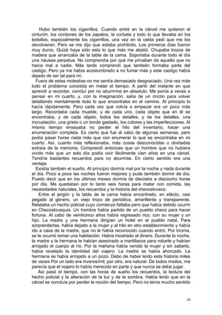 Hubo también los cigarrillos. Cuando entré en la cárcel me quitaron el
cinturón, los cordones de los zapatos, la corbata y todo lo que llevaba en los
bolsillos, especialmente los cigarrillos, una vez en la celda pedí que me los
devolvieran. Pero se me dijo que estaba prohibido. Los primeros días fueron
muy duros. Quizá haya sido esto lo que más me abatió. Chupaba trozos de
madera que arrancaba de la tabla de la cama. Soportaba durante todo el día
una náusea perpetua. No comprendía por qué me privaban de aquello que no
hacía mal a nadie. Más tarde comprendí que también formaba parte del
castigo. Pero ya me había acostumbrado a no fumar más y este castigo había
dejado de ser tal para mí.
  Fuera de estas molestias no me sentía demasiado desgraciado. Una vez más
todo el problema consistía en matar el tiempo. A partir del instante en que
aprendí a recordar, concluí por no aburrirme en absoluto. Me ponía a veces a
pensar en mi cuarto, y, con la imaginación, salía de un rincón para volver
detallando mentalmente todo lo que encontraba en el camino. Al principio lo
hacía rápidamente. Pero cada vez que volvía a empezar era un poco más
largo. Recordaba cada mueble, y de cada uno, cada objeto que en él se
encontraba, y de cada objeto, todos los detalles, y de los detalles, una
incrustación, una grieta o un borde gastado, los colores y las imperfecciones. Al
mismo tiempo ensayaba no perder el hilo del inventario, hacer una
enumeración completa. Es cierto que fue al cabo de algunas semanas, pero
podía pasar horas nada más que con enumerar lo que se encontraba en mi
cuarto. Así, cuanto más reflexionaba, más cosas desconocidas u olvidadas
extraía de la memoria. Comprendí entonces que un hombre que no hubiera
vivido más que un solo día podía vivir fácilmente cien años en una cárcel.
Tendría bastantes recuerdos para no aburrirse. En cierto sentido era una
ventaja.
  Existía también el sueño. Al principio dormía mal por la noche y nada durante
el día. Poco a poco las noches fueron mejores y pude también dormir de día.
Puedo decir que en los últimos meses dormía de dieciséis a dieciocho horas
por día. Me quedaban por lo tanto seis horas para matar con comida, las
necesidades naturales, los recuerdos y la historia del checoslovaco.
    Entre el jergón y la tabla de la cama había encontrado, en efecto, casi
pegado al género, un viejo trozo de periódico, amarillento y transparente.
Relataba un hecho policial cuyo comienzo faltaba pero que había debido ocurrir
en Checoslovaquia. Un hombre había partido de un pueblo checo para hacer
fortuna. Al cabo de veinticinco años había regresado rico, con su mujer y un
hijo. La madre y una hermana dirigían un hotel en el pueblo natal. Para
sorprenderlas, había dejado a la mujer y al hilo en otro establecimiento y había
ido a casa de la madre, que no le había reconocido cuando entró. Por broma,
se le ocurrió tomar una habitación. Había mostrado el dinero. Durante la noche,
la madre y la hermana le habían asesinado a martillazos para robarle y habían
arrojado el cuerpo al río. Por la mañana había venido la mujer y sin saberlo,
había revelado la identidad del viajero. La madre se había ahorcado. La
hermana se había arrojado a un pozo. Debo de haber leído esta historia miles
de veces Por un lado era inverosímil; por otro, era natural. De todos modos, me
parecía que el viajero lo había merecido en parte y que nunca se debe jugar.
    Así pasó el tiempo, con las horas de sueño los recuerdos, la lectura del
hecho policial y la alteración de la luz y de la sombra. Había leído que en la
cárcel se concluía por perder la noción del tiempo. Pero no tenía mucho sentido


                                                                               30
 