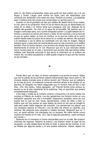 para mí. No había comprendido hasta qué punto los días podían ser a la vez
largos y cortos. Largos para vivirlos sin duda, pero tan distendidos que
concluían por desbordar unos sobre los otros. Perdían el nombre. Las palabras
ayer y mañana eran las únicas que conservaban un sentido para mí.
   Cuando un día el guardián me dijo que estaba allí desde hacía cinco meses,
le creí, pero no le comprendí. Para mí era el mismo día que se desarrollaba sin
cesar en la celda y la misma tarea que proseguía. Ese día, después de la
partida del guardián, me miré en el agua de la escudilla. Me pareció que mi
imagen continuaba seria, aun cuando ensayaba sonreír. La agité delante de mí.
Sonreí y conservó el mismo aire severo y triste. El día concluía y era la hora de
la que no quiero hablar, la hora sin nombre, en la que los ruidos de la noche
subían desde todos los pisos de la cárcel en un cortejo de silencio. Me acerqué
a la claraboya y con la última luz contemplé una vez más mi imagen. Seguía
siempre seria y nada tenía de sorprendente pues en ese momento yo lo estaba
también. Pero al mismo tiempo, y por primera vez desde hacía largos meses, oí
distintamente el sonido de mi voz. Reconocí que era la que resonaba desde
hacía muchos días en mi oído y comprendí que durante todo ese tiempo había
hablado solo Recordé entonces lo que decía la enfermera en el entierro de
mamá. No, no había escapatoria y nadie puede imaginar lo que son las noches
en las cárceles



                                       III



  Puedo decir que, en rigor, el verano reemplazó muy pronto al verano. Sabía
que con la subida de los primeros calores sobrevendría algo nuevo para mí. Mi
proceso estaba inscripto para la última reunión del Tribunal, que se realizaría
en el mes de junio. La audiencia comenzó mientras afuera el sol estaba en su
plenitud. El abogado me había asegurado que no duraría más de dos o tres
días. «Por otra parte», había agregado, «el Tribunal tendrá prisa porque su
asunto no es el más importante de la audiencia. Hay un parricidio que pasará
inmediatamente después».
  A las siete y media de la mañana vinieron a buscarme y el coche celular me
condujo al Palacio de Justicia. Los dos gendarmes me hicieron entrar en una
habitación pequeña que olía a humedad. Esperamos sentados cerca de una
puerta tras la cual se oían voces, llamamientos, ruidos de sillas y todo un
bullicio que me hizo pensar en esas fiestas de barrio en las que se arregla la
sala para poder bailar después del concierto. Los gendarmes me dijeron que
era necesario esperar al Tribunal y uno de ellos me ofreció un cigarrillo, que
rechacé. Me preguntó poco después si estaba nervioso. Respondí que no. Y
aun, en cierto sentido, me interesaba ver un proceso. No había tenido nunca
ocasión de hacerlo en mi vida. «Sí», dijo el segundo gendarme, «pero concluye
por cansar.»
  Después de un momento un breve campanilleo sonó en la sala. Me quitaron
entonces las esposas. Abrieron la puerta y me hicieron entrar al lugar de los
acusados. La sala estaba llena de bote en bote. A pesar de las cortinas, el sol
se filtraba por algunas partes y el aire estaba sofocante. Habían dejado los


                                                                               31
 