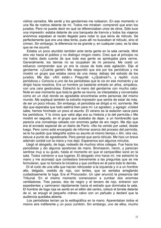 vidrios cerrados. Me senté y los gendarmes me rodearon. En ese momento vi
una fila de rostros delante de mí. Todos me miraban: comprendí que eran los
jurados. Pero no puedo decir en qué se diferenciaban unos de otros. Sólo tuve
una impresión: estaba delante de una banqueta de tranvía y todos los viajeros
anónimos espiaban al recién llegado para notar lo que tenía de ridículo. Sé
perfectamente que era una idea tonta, pues allí no buscaban el ridículo, sino el
crimen. Sin embargo, la diferencia no es grande y, en cualquier caso, es la idea
que se me ocurrió.
   Estaba un poco aturdido también ante tanta gente en la sala cerrada. Miré
otra vez hacia el público y no distinguí ningún rostro. Creo que al principio no
me había dado cuenta de que toda esa gente se apretujaba para verme.
Generalmente, los demás no se ocupaban de mi persona. Me costó un
esfuerzo comprender que yo era la causa de toda esta agitación. Dije al
gendarme: «¡Cuánta gente!» Me respondió que era por los periódicos y me
mostró un grupo que estaba cerca de una mesa, debajo del estrado de los
jurados. Me dijo: «Ahí están.» Pregunté: «¿Quiénes?», y repitió: «Los
periódicos.» Conocía a uno de los periodistas que le vio en ese momento y se
dirigió hacia nosotros. Era un hombre ya bastante entrado en años, simpático,
con una cara gesticulosa. Estrechó la mano del gendarme con mucho calor.
Noté en ese momento que toda la gente se reunía, se interpelaba y conversaba
como en un club donde es agradable encontrarse entre personas del mismo
mundo. Me expliqué también la extraña impresión que sentía de estar de más,
de ser un poco intruso. Sin embargo, el periodista se dirigió a mí, sonriente. Me
dijo que esperaba que todo saldría bien para mí. Le agradecí, y agregó: «Usted
sabe, hemos hinchado un poco el asunto. El verano es la estación vacía para
los periódicos. Y lo único que valía algo era su historia y la del parricida.» Me
mostró en seguida, en el grupo que acababa de dejar, a un hombrecillo que
parecía una comadreja cebada con enormes gafas de aro negro. Me dijo que
era el enviado especial de un diario de París: «No ha venido por usted, desde
luego. Pero como está encargado de informar acerca del proceso del parricida,
se le ha pedido que telegrafíe sobre su asunto al mismo tiempo.» Ahí, otra vez,
estuve a punto de agradecerle. Pero pensé que sería ridículo. Me hizo un breve
ademán cordial con la mano y nos dejó. Esperamos aún algunos minutos.
   Llegó el abogado, de toga, rodeado de muchos otros colegas. Fue hacia los
periodistas y dio algunos apretones de mano. Bromearon, rieron, y parecían
sentirse muy a su gusto, hasta el momento en que el campanilleo sonó en la
sala. Todos volvieron a sus lugares. El abogado vino hacia mí, me estrechó la
mano y me aconsejó que contestara brevemente a las preguntas que se me
formularan, que no tomara la iniciativa y que confiara en él para todo lo demás.
   Oí el ruido de una silla que hacían retroceder a la izquierda y vi a un hombre
alto, delgado, vestido de rojo, con lentes, que se sentaba arreglando
cuidadosamente la toga. Era el Procurador. Un ujier anunció la presencia del
Tribunal. En el mismo momento comenzaron a zumbar dos enormes
ventiladores. Tres jueces, dos de negro y el tercero de rojo, entraron con
expedientes y caminaron rápidamente hacia el estrado que dominaba la sala.
El hombre de toga roja se sentó en el sillón del centro, colocó el birrete delante
de sí, se enjugó el pequeño cráneo calvo con un pañuelo y declaró que la
audiencia quedaba abierta.
   Los periodistas tenían ya la estilográfica en la mano. Aparentaban todos el
mismo aire indiferente y un poco zumbón. Sin embargo, uno de ellos, mucho


                                                                                32
 