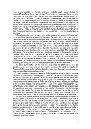 más joven, vestido de franela gris con corbata azul, había dejado la
estilográfica delante de sí y me miraba. En su rostro un poco asimétrico no veía
más que los dos ojos, muy claros, que me examinaban atentamente, sin
expresar nada definible. Y tuve la singular impresión de ser mirado por mí
mismo. Quizá haya sido por esto, o también porque no conocía las costumbres
del lugar, pero no comprendí claramente todo lo que ocurrió en seguida, el
sorteo de los jurados, las preguntas planteadas por el Presidente al abogado, al
Procurador y al Jurado (cada vez todas las cabezas de los jurados se volvían al
mismo tiempo hacia el Tribunal), una rápida lectura del acta de acusación, en la
que reconocía nombres de lugares y de personas, y nuevas preguntas al
abogado.
   El Presidente dijo que iba a proceder al llamado de los testigos. El ujier leyó
unos nombres que me atrajeron la atención. Del seno del público, informe un
momento antes, vi levantarse uno por uno, para desaparecer en seguida por
una puerta lateral, al director y al portero del asilo, al viejo Tomás Pérez, a
Raimundo, a Masson, a Salamano y a María. Esta me hizo una ligera seña
ansiosa. Estaba asombrado aún de no haberlos visto antes, cuando al llamado
de su nombre se levantó el último: Celeste. Reconocí a su lado a la mujercita
del restaurante con la chaqueta y el aire preciso y decidido. Me miraba con
intensidad. Pero no tuve tiempo de reflexionar porque el Presidente tomó la
palabra. Dijo que iba a comenzar la verdadera audiencia y que creía inútil
recomendar al público que conservara la calma. Según él, estaba allí para
dirigir con imparcialidad la audiencia de un asunto que quería considerar con
objetividad. La sentencia dictada por el Jurado sería adoptada con espíritu de
justicia y, en cualquier caso, haría desalojar la sala al menor incidente.
     El calor aumentaba. En la sala los asistentes se abanicaban con los
periódicos, lo que producía un leve ruido continuo de papel arrugado. El
Presidente hizo una señal y el ujier trajo tres abanicos de paja trenzada que los
tres jueces utilizaron inmediatamente.
  El interrogatorio comenzó en seguida. El Presidente me preguntó con calma y
me pareció que aun con un matiz de cordialidad. Se me hizo declarar otra vez
sobre mi identidad y, a pesar de mi irritación, pensé que en el fondo era
bastante natural porque sería muy grave juzgar a un hombre por otro. Luego el
Presidente volvió a comenzar el relato de lo que y o, había hecho, dirigiéndose
a mí cada tres frases para preguntarme: «¿Es así?» Cada vez respondí: «Sí,
señor Presidente», según las instrucciones del abogado. Esto fue largo porque
el presidente era muy minucioso en su relato. Entretanto, los periodistas
escribían. Yo sentía la mirada del periodista más joven y de la pequeña
autómata. La banqueta de tranvía se había vuelto toda entera hacia el
Presidente. Este tosió, hojeó el expediente y se volvió hacia mí abanicándose.
    Me dijo que debía abordar ahora cuestiones aparentemente extrañas al
asunto, pero que quizá le tocasen bien de cerca. Comprendí que iba a
hablarme otra vez de mamá y sentí al mismo tiempo cuánto me aburría. Me
preguntó por qué había metido a mamá en el asilo. Contesté que porque
carecía de dinero para hacerla atender y cuidar. Me preguntó si me había
costado personalmente y contesté que ni mamá ni yo esperábamos nada el
uno del otro, ni de nadie por otra parte, y que ambos nos habíamos
acostumbrado a nuestras nuevas vidas. El Presidente dijo entonces que no
quería insistir sobre este punto y preguntó al Procurador si no tenía otra
pregunta que formularme.


                                                                                33
 