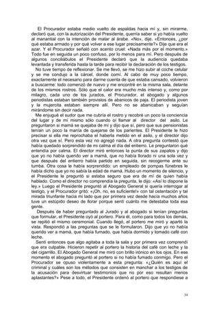 El Procurador estaba medio vuelto de espaldas hacia mí y, sin mirarme,
declaró que, con la autorización del Presidente, querría saber si yo había vuelto
al manantial con la intención de matar al árabe. «No», dije. «Entonces, ¿por
qué estaba armado y por qué volver a ese lugar precisamente?» Dije que era el
azar. Y el Procurador señaló con acento cruel: «Nada más por el momento.»
Todo fue en seguida un poco confuso, por lo menos para mí. Pero después de
algunos conciliábulos el Presidente declaró que la audiencia quedaba
levantada y transferida hasta la tarde para recibir la declaración de los testigos.
   No tuve tiempo de reflexionar. Se me llevó, se me hizo subir al coche celular
y se me condujo a la cárcel, donde comí. Al cabo de muy poco tiempo,
exactamente el necesario para darme cuenta de que estaba cansado, volvieron
a buscarme: todo comenzó de nuevo y me encontré en la misma sala, delante
de los mismos rostros. Sólo que el calor era mucho más intenso y, como por
milagro, cada uno de los jurados, el Procurador, el abogado y algunos
periodistas estaban también provistos de abanicos de paja. El periodista joven
y la mujercita estaban siempre allí. Pero no se abanicaban y seguían
mirándome sin decir nada.
  Me enjugué el sudor que me cubría el rostro y recobré un poco la conciencia
del lugar y de mí mismo sólo cuando oí llamar al director del asilo. Le
preguntaron si mamá se quejaba de mí y dijo que sí, pero que sus pensionistas
tenían un poco la manía de quejarse de los parientes. El Presidente le hizo
precisar si ella me reprochaba el haberla metido en el asilo, y el director dijo
otra vez que sí. Pero esta vez no agregó nada. A otra pregunta contestó que
había quedado sorprendido de mi calma el día del entierro. Le preguntaron qué
entendía por calma. El director miró entonces la punta de sus zapatos y dijo
que yo no había querido ver a mamá, que no había llorado ni una sola vez y
que después del entierro había partido en seguida, sin recogerme ante su
tumba. Otra cosa le había sorprendido: un empleado de pompas fúnebres le
había dicho que yo no sabía la edad de mamá. Hubo un momento de silencio, y
el Presidente le preguntó si estaba seguro que era de mí de quien había
hablado. Como el director no comprendía la pregunta, le dijo: «Así lo dispone la
ley.» Luego el Presidente preguntó al Abogado General si quería interrogar al
testigo, y el Procurador gritó: «¡Oh, no, es suficiente!» con tal ostentación y tal
mirada triunfante hacia mi lado que por primera vez desde hacía muchos años
tuve un estúpido deseo de llorar porque sentí cuánto me detestaba toda esa
gente.
   Después de haber preguntado al Jurado y al abogado si tenían preguntas
que formular, el Presidente oyó al portero. Para él, como para todos los demás,
se repitió el mismo ceremonial. Cuando llegó, el portero me miró y apartó la
vista. Respondió a las preguntas que se le formularon. Dijo que yo no había
querido ver a mamá, que había fumado, que había dormido y tomado café con
leche.
   Sentí entonces que algo agitaba a toda la sala y por primera vez comprendí
que era culpable. Hicieron repetir al portero la historia del café con leche y la
del cigarrillo. El Abogado General me miró con brillo irónico en los ojos. En ese
momento el abogado preguntó al portero si no había fumado conmigo. Pero el
Procurador se opuso violentamente a esta pregunta: «¿Quién es aquí el
criminal y cuáles son los métodos que consisten en manchar a los testigos de
la acusación para desvirtuar testimonios que no por eso resultan menos
aplastantes?» Pese a todo, el Presidente ordenó al portero que respondiese a


                                                                                 34
 