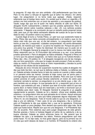 la pregunta. El viejo dijo con aire cohibido: «Sé perfectamente que hice mal.
Pero no me atreví a rehusar el cigarrillo que el señor me ofreció.» En último
lugar, me preguntaron si no tenía nada que agregar. «Nada, respondí,
solamente que el testigo tiene razón. Es verdad que le ofrecí un cigarrillo.» El
portero me miró entonces con un poco de asombro y una especie de gratitud.
Vaciló; luego dijo que era él quien me había ofrecido el café con leche. El
abogado triunfó ruidosamente y declaró que los jurados apreciarían. Pero el
Procurador atronó sobre nuestras cabezas y dijo: «Sí. Los señores jurados
apreciarán. Y llegarán a la conclusión de que un extraño podía proponer tomar
café, pero que un hijo debía rechazarlo delante del cuerpo de la que le había
dado la vida.» El portero volvió a su asiento.
   Cuando llegó el turno a Tomás Pérez, un ujier tuvo que sostenerlo hasta la
barra. Pérez dijo que había conocido principalmente a mi madre y que no me
había visto más que una vez, el día del entierro. Le preguntaron qué había
hecho yo ese día, y respondió: «Ustedes comprenderán; me sentía demasiado
apenado, de manera que nada vi. La pena me impedía ver. Porque era para mí
una pena muy grande. Y hasta me desmayé. De manera que no pude ver al
señor.» El Abogado General le preguntó si por lo menos me había visto llorar.
Pérez respondió que no. El Procurador dijo entonces a su vez: «Los señores
jurados apreciarán.» Pero el abogado se había enfadado. Preguntó a Pérez en
un tono que me pareció exagerado, «si había visto que yo no hubiera llorado.»
Pérez dijo: «No.» El público rió. Y el abogado recogiendo una de las mangas,
dijo con tono perentorio: «¡He aquí la imagen de este proceso! ¡Todo es cierto y
nada es cierto!» El Procurador tenía el rostro impenetrable y clavaba la punta
del lápiz en los rótulos de los expedientes.
   Después de cinco minutos de suspensión durante los cuales el abogado me
dijo que todo iba bien, se oyó que la defensa citaba a Celeste. La defensa era
yo. Celeste echaba miradas hacia mi lado de cuando en cuando y daba vueltas
a un panamá entre las manos. Llevaba el traje nuevo que se ponía para ir
conmigo algunos domingos a las carreras de caballos. Pero creo que no había
podido ponerse el cuello porque llevaba solamente un botón de cobre para
mantener cerrada la camisa. Le preguntaron si yo era cliente suyo, y dijo: «Sí,
pero también era un amigo»; lo que pensaba de mí, y respondió que yo era un
hombre; qué entendía por eso, y declaró que todo el mundo sabía lo que eso
quería decir; si había notado que era reservado y se limitó a reconocer que yo
no hablaba para decir nada. El Abogado General le preguntó si yo pagaba
regularmente la pensión. Celeste se rió y declaró: «Esos eran detalles entre
nosotros.» Le preguntaron otra vez qué pensaba de mi crimen. Apoyó entonces
las manos en la barra y se veía que había preparado alguna respuesta. Dijo:
«Para mí, es una desgracia. Todo el mundo sabe lo que es una desgracia. Lo
deja a uno sin defensa. Y bien: para mí es una desgracia.» Iba a continuar,
pero el Presidente le dijo que estaba bien y que se le agradecía. Entonces
Celeste quedó un poco perplejo. Pero declaró que quería decir algo más. Se le
pidió que fuese breve. Repitió aún que era una desgracia. Y el Presidente dijo:
«Sí, de acuerdo. Pero estamos aquí para juzgar desgracias de este género.
Muchas gracias.» Como si hubiese llegado al colmo de su sabiduría y de su
buena voluntad, Celeste se volvió entonces hacia mí. Me pareció que le
brillaban los ojos y le temblaban los labios. Parecía preguntarme qué más
podía hacer. Yo no dije nada, no hice gesto alguno, pero es la primera vez en
mi vida que sentí deseos de besar a un hombre. El Presidente le ordenó otra


                                                                              35
 