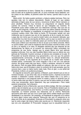 vez que abandonara la barra. Celeste fue a sentarse en el escaño. Durante
todo el resto de la audiencia quedó allí, un poco inclinado hacia adelante, con
los codos en las rodillas, el panamá sobre las manos, oyendo todo lo que se
decía.
   María entró. Se había puesto sombrero y todavía estaba hermosa. Pero me
gustaba más con la cabeza descubierta. Desde el lugar en que estaba
adivinaba el ligero peso de sus senos y reconocía el labio inferior siempre un
poco abultado. Parecía muy nerviosa. Le preguntaron en seguida desde
cuándo me conocía. Indicó la época en que trabajaba con nosotros. El
Presidente quiso saber cuáles eran sus relaciones conmigo. Dijo que era mi
amiga. A otra pregunta, contestó que era cierto que debía casarse conmigo. El
Procurador, que hojeaba un expediente, le preguntó con tono brusco cuándo
comenzó nuestra unión. Ella indicó la fecha. El Procurador señaló con aire
indiferente que le parecía que era el día siguiente al de la muerte de mamá.
Luego dijo con ironía que no querría insistir sobre una situación delicada; que
comprendía muy bien los escrúpulos de María, pero (y aquí su acento se volvió
más duro) que su deber le ordenaba pasar por encima de las conveniencias.
Pidió pues a María que resumiera el día en el que yo la había conocido. María
no quería hablar, pero ante la insistencia del Procurador recordó el baño, la ida
al cine y el regreso a mi casa. El Abogado General dijo que después de las
declaraciones de María en el sumario de instrucción había consultado los
programas de esa fecha. Agregó que la propia María diría qué película
pasaban entonces. Con voz casi inaudible María indicó que en efecto era una
película de Femandel. Cuando concluyó, el silencio era completo en la sala. El
Procurador se levantó entonces muy gravemente y con voz que me pareció
verdaderamente conmovida, el dedo tendido hacia mí, articuló lentamente:
«Señores jurados: al día siguiente de la muerte de su madre este hombre
tomaba baños, comenzaba una unión irregular e iba a reír con una película
cómica. No tengo nada más que decir.» Volvió a sentarse, siempre en medio
del silencio. Pero de golpe María estalló en sollozos; dijo que no era así, que
había otra cosa, que la forzaban a decir lo contrario de lo que pensaba, que me
conocía bien y que no había hecho nada malo. Pero el ujier, a una señal del
Presidente, la llevó y la audiencia prosiguió.
  En seguida se escuchó, pero apenas, a Masson, quien declaró que yo era un
hombre honrado, «y que diría más, era un hombre bueno.» Apenas se escuchó
también a Salamano cuando recordó que había tratado bien a su perro y
cuando respondió a una pregunta sobre mi madre y sobre mí diciendo que yo
no tenía nada más que decir a mamá y que por eso la había metido en el asilo.
«Hay que comprender, decía Salamano, hay que comprender.» Pero nadie
parecía comprender. Se lo llevaron.
  Luego llegó el turno a Raimundo, que era el último testigo. Me hizo una ligera
señal y dijo al instante que yo era inocente. Pero el Presidente declaró que no
se le pedían apreciaciones, sino hechos. Le invitó a esperar las preguntas para
responder. Le hicieron precisar sus relaciones con la víctima. Raimundo
aprovechó para decir que era a él a quien este último odiaba desde que había
abofeteado a su hermana. Sin embargo, el Presidente le preguntó si la víctima
no tenía algún motivo para odiarme. Raimundo dijo que mi presencia en la
playa era fruto de la casualidad. Entonces el Procurador le preguntó cómo era
que la carta origen del drama había sido escrita por mí. Raimundo respondió
que era una casualidad. El Procurador rearguyó que la casualidad tenía ya


                                                                               36
 