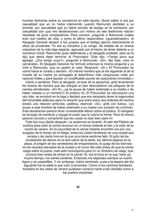muchas fechorías sobre su conciencia en este asunto. Quiso saber si era por
casualidad que yo no había intervenido cuando Raimundo abofeteó a su
amante; por casualidad que yo había servido de testigo en la comisaría; por
casualidad aún que mis declaraciones con motivo de ese testimonio habían
resultado de pura complacencia. Para concluir, preguntó a Raimundo cuáles
eran sus medios de vida, y como el último respondiera: «guardalmacén», el
Abogado General declaró a los jurados que el testigo ejercía notoriamente el
oficio de proxeneta. Yo era su cómplice y su amigo. Se trataba de un drama
crapuloso de la más baja especie, agravado por el hecho de tener delante a un
monstruo moral. Raimundo quiso defenderse y el abogado protestó, pero se le
dijo que debía dejar terminar al Procurador. Este dijo: «Tengo poco que
agregar. ¿Era amigo suyo?», preguntó a Raimundo. «Sí», dijo éste, «era mi
camarada». El Abogado General me formuló entonces la misma pregunta y yo
miré a Raimundo, que no apartó la vista. Respondí: «Sí.» El Procurador se
volvió hacia el Jurado y declaró: «El mismo hombre que al día siguiente al de la
muerte de su madre se entregaba al desenfreno más vergonzoso mató por
razones fútiles y para liquidar un incalificable asunto de costumbres inmorales.»
    Volvió a sentarse. Pero el abogado, al tope de la paciencia, gritó levantando
los brazos de manera que las mangas al caer descubrieron los pliegues de la
camisa almidonada. «En fin, ¿se le acusa de haber enterrado a su madre o de
haber matado a un hombre?» El público rió. El Procurador se reincorporó una
vez más, se envolvió en la toga y declaró que era necesario tener la ingenuidad
del honorable defensor para no advertir que entre estos dos órdenes de hechos
existía una relación profunda, patética, esencial. «Sí», gritó con fuerza, «yo
acuso a este hombre de haber enterrado a su madre con corazón de criminal».
Esta declaración pareció tener considerable efecto sobre el público. El abogado
se encogió de hombros y enjugó el sudor que le cubría la frente. Pero él mismo
parecía vencido y comprendí que las cosas no iban bien para mí.
    Todo fue muy rápido después. La audiencia se levantó. Al salir del Palacio de
Justicia para subir al coche reconocí en un breve instante el olor y el color de la
   noche de verano. En la oscuridad de la cárcel rodante encontré uno por uno,
surgidos de lo hondo de mi fatiga, todos los ruidos familiares de una ciudad que
     amaba y de cierta hora en la que ocurríame sentirme feliz. El grito de los
    vendedores de diarios en el aire calmo de la tarde, los últimos pájaros en la
   plaza, el pregón de los vendedores de emparedados, la queja de los tranvías
en los recodos elevados de la ciudad y el rumor del cielo antes de que la noche
 caiga sobre el puerto, todo esto recomponía para mí un itinerario de ciego, que
    conocía bien antes de entrar en la cárcel. Sí, era la hora en la que, hace ya
  mucho tiempo, me sentía contento. Entonces me esperaba siempre un sueño
ligero y sin pesadillas. Y sin embargo, había cambiado, pues a la espera del día
  siguiente fue la celda lo que volví a encontrar. Como si los caminos familiares
 trazados en los cielos de verano pudiesen conducir tanto a las cárceles como a
                                los sueños inocentes



                                        IV




                                                                                 37
 
