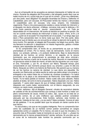 Aun en el banquillo de los acusados es siempre interesante oír hablar de uno
mismo. Durante los alegatos del Procurador y del abogado puedo decir que se
habló mucho de mí y quizá más de mí que de mi crimen. ¿Eran muy diferentes,
por otra parte, esos alegatos? El abogado levantaba los brazos y defendía mi
culpabilidad, pero con excusas. El Procurador tendía las manos y denunciaba
mi culpabilidad, pero sin excusas. Una cosa, empero, me molestaba
vagamente. Pese a mis preocupaciones estaba a veces tentado de intervenir y
el abogado me decía entonces: «Cállese, conviene más para la defensa.» En
cierto modo parecían tratar el asunto prescindiendo de mí. Todo se
desarrollaba sin mi intervención. Mi suerte se decidía sin pedirme la opinión. De
vez en cuando sentía deseos de interrumpir a todos y decir: «Pero, al fin y al
caso, ¿quién es el acusado? Es importante ser el acusado. Y yo tengo algo que
decir.» Pero pensándolo bien no tenía nada que decir. Por otra parte, debo
reconocer que el interés que uno encuentra en atraer la atención de la gente no
dura mucho. Por ejemplo, el alegato del Procurador me fatigó muy pronto. Sólo
me llamaron la atención o despertaron mi interés fragmentos, gestos o tiradas
enteras, pero separadas del conjunto.
    Si he comprendido bien, el fondo de su pensamiento es que yo había
premeditado el crimen. Por lo menos, trató de demostrarlo. Como él mismo
decía: «Lo probaré, señores, y lo probaré doblemente. Bajo la deslumbrante
claridad de los hechos, en primer término, y en seguida, en la oscura
iluminación que me proporcionará la psicología de esta alma criminal.»
Resumió los hechos a partir de la muerte de mamá. Recordó mi insensibilidad,
mi ignorancia sobre la edad de mamá, el baño del día siguiente con una mujer,
el cine, Fernandel, y, por fin, el retorno con María. Necesité tiempo para
comprenderle en ese momento porque decía «su amante» y para mí ella era
María. Después se refirió a la historia de Raimundo. Me pareció que su manera
de ver los hechos no carecía de claridad. Lo que decía era plausible. De
acuerdo con Raimundo yo había escrito la carta que debía atraer a la amante y
entregarla a los malos tratos de un hombre de «dudosa moralidad.» Yo había
provocado en la playa a los adversarios de Raimundo. Este había resultado
herido. Yo le había pedido el revólver. Había vuelto sólo para utilizarlo. Había
abatido al árabe, tal como lo tenía proyectado. Había disparado una vez. Había
esperado. Y «para estar seguro de que el trabajo estaba bien hecho», había
disparado aún cuatro balas, serenamente, con el blanco asegurado, de una
manera, en cierto modo, premeditada.
   «Y bien, señores», dijo el Abogado General: «Acabo de reconstruir delante
de ustedes el hilo de acontecimientos que condujo a este hombre a matar con
pleno conocimiento de causa. Insisto en esto», dijo, «pues no se trata de un
asesinato común, de un acto irreflexivo que ustedes podrían considerar
atenuado por las circunstancias. Este hombre, señores, este hombre es
inteligente. Ustedes le han oído, ¿no es cierto? Sabe contestar. Conoce el valor
de las palabras. Y no es posible decir que ha actuado sin darse cuenta de lo
que hacía».
   Yo escuchaba y oía que se me juzgaba inteligente. Pero no comprendía bien
cómo las cualidades de un hombre común podían convertirse en cargos
aplastantes contra un culpable. Por lo menos, era esto lo que me chocaba y no
escuché más al Procurador hasta el momento en que le oí decir: « ¿Acaso ha
demostrado por lo menos arrepentimiento? Jamás, señores. Ni una sola vez en
el curso de la instrucción este hombre ha parecido conmovido por su


                                                                               38
 