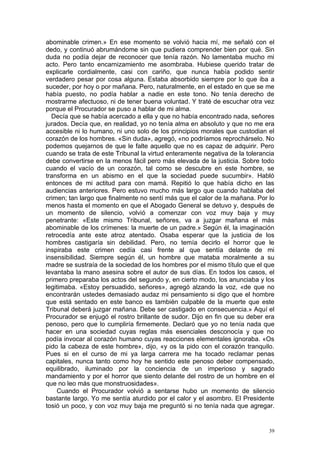abominable crimen.» En ese momento se volvió hacia mí, me señaló con el
dedo, y continuó abrumándome sin que pudiera comprender bien por qué. Sin
duda no podía dejar de reconocer que tenía razón. No lamentaba mucho mi
acto. Pero tanto encarnizamiento me asombraba. Hubiese querido tratar de
explicarle cordialmente, casi con cariño, que nunca había podido sentir
verdadero pesar por cosa alguna. Estaba absorbido siempre por lo que iba a
suceder, por hoy o por mañana. Pero, naturalmente, en el estado en que se me
había puesto, no podía hablar a nadie en este tono. No tenía derecho de
mostrarme afectuoso, ni de tener buena voluntad. Y traté de escuchar otra vez
porque el Procurador se puso a hablar de mi alma.
  Decía que se había acercado a ella y que no había encontrado nada, señores
jurados. Decía que, en realidad, yo no tenía alma en absoluto y que no me era
accesible ni lo humano, ni uno solo de los principios morales que custodian el
corazón de los hombres. «Sin duda», agregó, «no podríamos reprochárselo. No
podemos quejarnos de que le falte aquello que no es capaz de adquirir. Pero
cuando se trata de este Tribunal la virtud enteramente negativa de la tolerancia
debe convertirse en la menos fácil pero más elevada de la justicia. Sobre todo
cuando el vacío de un corazón, tal como se descubre en este hombre, se
transforma en un abismo en el que la sociedad puede sucumbir». Habló
entonces de mi actitud para con mamá. Repitió lo que había dicho en las
audiencias anteriores. Pero estuvo mucho más largo que cuando hablaba del
crimen; tan largo que finalmente no sentí más que el calor de la mañana. Por lo
menos hasta el momento en que el Abogado General se detuvo y, después de
un momento de silencio, volvió a comenzar con voz muy baja y muy
penetrante: «Este mismo Tribunal, señores, va a juzgar mañana el más
abominable de los crímenes: la muerte de un padre.» Según él, la imaginación
retrocedía ante este atroz atentado. Osaba esperar que la justicia de los
hombres castigaría sin debilidad. Pero, no temía decirlo el horror que le
inspiraba este crimen cedía casi frente al que sentía delante de mi
insensibilidad. Siempre según él, un hombre que mataba moralmente a su
madre se sustraía de la sociedad de los hombres por el mismo título que el que
levantaba la mano asesina sobre el autor de sus días. En todos los casos, el
primero preparaba los actos del segundo y, en cierto modo, los anunciaba y los
legitimaba. «Estoy persuadido, señores», agregó alzando la voz, «de que no
encontrarán ustedes demasiado audaz mi pensamiento si digo que el hombre
que está sentado en este banco es también culpable de la muerte que este
Tribunal deberá juzgar mañana. Debe ser castigado en consecuencia.» Aquí el
Procurador se enjugó el rostro brillante de sudor. Dijo en fin que su deber era
penoso, pero que lo cumpliría firmemente. Declaró que yo no tenía nada que
hacer en una sociedad cuyas reglas más esenciales desconocía y que no
podía invocar al corazón humano cuyas reacciones elementales ignoraba. «Os
pido la cabeza de este hombre», dijo, «y os la pido con el corazón tranquilo.
Pues si en el curso de mi ya larga carrera me ha tocado reclamar penas
capitales, nunca tanto como hoy he sentido este penoso deber compensado,
equilibrado, iluminado por la conciencia de un imperioso y sagrado
mandamiento y por el horror que siento delante del rostro de un hombre en el
que no leo más que monstruosidades».
    Cuando el Procurador volvió a sentarse hubo un momento de silencio
bastante largo. Yo me sentía aturdido por el calor y el asombro. El Presidente
tosió un poco, y con voz muy baja me preguntó si no tenía nada que agregar.


                                                                              39
 