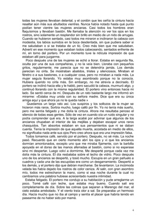 todas las mujeres llevaban delantal, y el cordón que les ceñía la cintura hacía
resaltar aún más sus abultados vientres. Nunca había notado hasta qué punto
podían tener vientre las mujeres ancianas. Casi todos los hombres eran
flaquísimos y llevaban bastón. Me llamaba la atención no ver los ojos en los
rostros, sino solamente un resplandor sin brillo en medio de un nido de arrugas.
Cuando se hubieron sentado, casi todos me miraron e inclinaron la cabeza con
modestia, los labios sumidos en la boca desdentada, sin que pudiera saber si
me saludaban o si se trataba de un tic. Creo más bien que me saludaban.
Advertí en ese momento que estaban todos cabeceando, sentados enfrente de
mí, en torno del portero. Por un momento tuve la ridícula impresión de que
estaban allí para juzgarme.
   Poco después una de las mujeres se echó a llorar. Estaba en segunda fila,
oculta por una de sus compañeras, y no la veía bien. Lloraba con pequeños
gritos, regularmente; me parecía que no se detendría jamás. Los demás
parecían no oírla. Se mostraban abatidos, tristes y silenciosos. Miraban el
féretro o a sus bastones, o a cualquier cosa, pero no miraban a nada más. La
mujer seguía llorando. Yo estaba muy asombrado porque no la conocía.
Hubiera querido no oírla más. Sin embargo, no me atrevía a decírselo. El
portero se inclinó hacia ella y le habló, pero sacudió la cabeza, murmuró algo, y
continuó llorando con la misma regularidad. El portero vino entonces hacia mi
lado. Se sentó cerca de mí. Después de un rato bastante largo me informó sin
mirarme: «Estaba muy unida con su señora madre. Dice que era su única
amiga aquí y que ahora ya no le queda nadie »
    Quedamos un largo rato así. Los suspiros y los sollozos de la mujer se
hicieron más raros. Sorbía mucho, luego calló por fin. Yo no tenía más sueño,
pero me sentía fatigado y me dolía la cintura. Ahora me resultaba penoso el
silencio de todas esas gentes. Sólo de vez en cuando oía un ruido singular y no
podía comprender qué era. A la larga acabé por adivinar que algunos de los
ancianos chupaban el interior de las mejillas y dejaban escapar unos raros
chasquidos. Tan absortos estaban en sus pensamientos que ni se daban
cuenta. Tenía la impresión de que aquella muerta, acostada en medio de ellos,
no significaba nada ante sus ojos Pero creo ahora que era una impresión falsa.
   Todos tomamos café, servido por el portero. Después, no sé más. La noche
pasó. Recuerdo que en cierto momento abrí los ojos y vi que los ancianos
dormían amontonados, excepto uno que me miraba fijamente, con la barbilla
apoyada en el dorso de las manos aferradas al bastón, como si no esperase
sino mi despertar. Luego volví a dormirme. Me desperté porque cada vez me
dolía más la cintura. El día resbalaba sobre el techo de vidrio. Poco después
uno de los ancianos se despertó, y tosió mucho. Escupía en un gran pañuelo a
cuadros y cada una de las escupidas era como un desgarramiento. Despertó a
los demás, y el portero dijo que debían marcharse. Se levantaron. La incómoda
velada les había dejado los rostros de color ceniza. Al salir, con gran asombro
mío, todos me estrecharon la mano, como si esa noche durante la cual no
cambiamos una palabra hubiese acrecentado nuestra intimidad.
   Estaba fatigado. El portero me condujo a su habitación y pude arreglarme un
poco. Tomé café con leche, que estaba muy bueno. Cuando salí era
completamente de día. Sobre las colinas que separan a Marengo del mar, el
cielo estaba arrebolado. Y el viento traía olor a sal. Se preparaba un hermoso
día. Hacía mucho que no iba al campo y sentía el placer que habría tenido en
pasearme de no haber sido por mamá.


                                                                                4
 