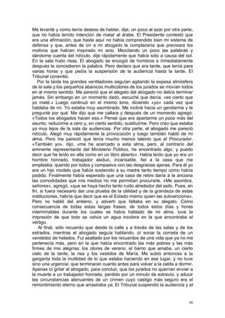 Me levanté y como tenía deseos de hablar, dije, un poco al azar por otra parte,
que no había tenido intención de matar al árabe. El Presidente contestó que
era una afirmación, que hasta aquí no había comprendido bien mi sistema de
defensa y que, antes de oír a mi abogado le complacería que precisara los
motivos que habían inspirado mi acto. Mezclando un poco las palabras y
dándome cuenta del ridículo, dije rápidamente que había sido a causa del sol.
En la sala hubo risas. El abogado se encogió de hombros e inmediatamente
después le concedieron la palabra. Pero declaro que era tarde, que tenía para
varias horas y que pedía la suspensión de la audiencia hasta la tarde. El
Tribunal consintió.
   Por la tarde los grandes ventiladores seguían agitando la espesa atmósfera
de la sala y los pequeños abanicos multicolores de los jurados se movían todos
en al mismo sentido. Me pareció que el alegato del abogado no debía terminar
jamás. Sin embargo en un momento dado, escuché que decía: «es cierto que
yo maté.» Luego continuó en el mismo tono, diciendo «yo» cada vez que
hablaba de mí. Yo estaba muy asombrado. Me incliné hacia un gendarme y le
pregunté por qué. Me dijo que me callara y después de un momento agregó:
«Todos los abogados hacen eso.» Pensé que era apartarme un poco más del
asunto, reducirme a cero y, en cierto sentido, sustituirme. Pero creo que estaba
ya muy lejos de la sala de audiencias. Por otra parte, el abogado me pareció
ridículo. Alegó muy rápidamente la provocación y luego también habló de mi
alma. Pero me pareció que tenía mucho menos talento que el Procurador.
«También yo», dijo, «me he acercado a esta alma, pero, al contrarío del
eminente representante del Ministerio Público, he encontrado algo, y puedo
decir que he leído en ella como en un libro abierto». Había leído que yo era un
hombre honrado, trabajador asiduo, incansable, fiel a la casa que me
empleaba, querido por todos y compasivo con las desgracias ajenas. Para él yo
era un hijo modelo que había sostenido a su madre tanto tiempo como había
podido. Finalmente había esperado que una casa de retiro daría a la anciana
las comodidades que mis medios no me permitían procurarle. «Me asombra,
señores», agregó, «que se haya hecho tanto ruido alrededor del asilo. Pues, en
fin, si fuera necesario dar una prueba de la utilidad y de la grandeza de estas
instituciones, habría que decir que es el Estado mismo quien las subvenciona».
Pero no habló del entierro, y advertí que faltaba en su alegato. Como
consecuencia de todas estas largas frases, de todos estos días y horas
interminables durante los cuales se había hablado de mi alma, tuve la
impresión de que todo se volvía un agua incolora en la que encontraba el
vértigo.
    Al final, sólo recuerdo que desde la calle y a través de las salas y de los
estrados, mientras el abogado seguía hablando, oí sonar la corneta de un
vendedor de helados. Fui asaltado por los recuerdos de una vida que ya no me
pertenecía más, pero en la que había encontrado las más pobres y las más
firmes de mis alegrías: los olores de verano, el barrio que amaba, un cierto
cielo de la tarde, la risa y los vestidos de María. Me subió entonces a la
garganta toda la inutilidad de lo que estaba haciendo en ese lugar, y no tuve
sino una urgencia: que terminaran cuanto antes para volver a la celda a dormir.
Apenas oí gritar al abogado, para concluir, que los jurados no querrían enviar a
la muerte a un trabajador honrado, perdido por un minuto de extravío, y aducir
las circunstancias atenuantes de un crimen cuyo castigo más seguro era el
remordimiento eterno que arrastraba ya. El Tribunal suspendió la audiencia y el


                                                                              40
 