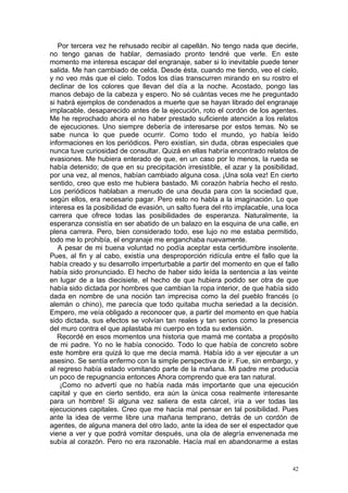 Por tercera vez he rehusado recibir al capellán. No tengo nada que decirle,
no tengo ganas de hablar, demasiado pronto tendré que verle. En este
momento me interesa escapar del engranaje, saber si lo inevitable puede tener
salida. Me han cambiado de celda. Desde ésta, cuando me tiendo, veo el cielo,
y no veo más que el cielo. Todos los días transcurren mirando en su rostro el
declinar de los colores que llevan del día a la noche. Acostado, pongo las
manos debajo de la cabeza y espero. No sé cuántas veces me he preguntado
si habrá ejemplos de condenados a muerte que se hayan librado del engranaje
implacable, desaparecido antes de la ejecución, roto el cordón de los agentes.
Me he reprochado ahora el no haber prestado suficiente atención a los relatos
de ejecuciones. Uno siempre debería de interesarse por estos temas. No se
sabe nunca lo que puede ocurrir. Como todo el mundo, yo había leído
informaciones en los periódicos. Pero existían, sin duda, obras especiales que
nunca tuve curiosidad de consultar. Quizá en ellas habría encontrado relatos de
evasiones. Me hubiera enterado de que, en un caso por lo menos, la rueda se
había detenido; de que en su precipitación irresistible, el azar y la posibilidad,
por una vez, al menos, habían cambiado alguna cosa. ¡Una sola vez! En cierto
sentido, creo que esto me hubiera bastado. Mi corazón habría hecho el resto.
Los periódicos hablaban a menudo de una deuda para con la sociedad que,
según ellos, era necesario pagar. Pero esto no habla a la imaginación. Lo que
interesa es la posibilidad de evasión, un salto fuera del rito implacable, una loca
carrera que ofrece todas las posibilidades de esperanza. Naturalmente, la
esperanza consistía en ser abatido de un balazo en la esquina de una calle, en
plena carrera. Pero, bien considerado todo, ese lujo no me estaba permitido,
todo me lo prohibía, el engranaje me enganchaba nuevamente.
   A pesar de mi buena voluntad no podía aceptar esta certidumbre insolente.
Pues, al fin y al cabo, existía una desproporción ridícula entre el fallo que la
había creado y su desarrollo imperturbable a partir del momento en que el fallo
había sido pronunciado. El hecho de haber sido leída la sentencia a las veinte
en lugar de a las diecisiete, el hecho de que hubiera podido ser otra de que
había sido dictada por hombres que cambian la ropa interior, de que había sido
dada en nombre de una noción tan imprecisa como la del pueblo francés (o
alemán o chino), me parecía que todo quitaba mucha seriedad a la decisión.
Empero, me veía obligado a reconocer que, a partir del momento en que había
sido dictada, sus efectos se volvían tan reales y tan serios como la presencia
del muro contra el que aplastaba mi cuerpo en toda su extensión.
   Recordé en esos momentos una historia que mamá me contaba a propósito
de mi padre. Yo no le había conocido. Todo lo que había de concreto sobre
este hombre era quizá lo que me decía mamá. Había ido a ver ejecutar a un
asesino. Se sentía enfermo con la simple perspectiva de ir. Fue, sin embargo, y
al regreso había estado vomitando parte de la mañana. Mi padre me producía
un poco de repugnancia entonces Ahora comprendo que era tan natural.
    ¡Como no advertí que no había nada más importante que una ejecución
capital y que en cierto sentido, era aún la única cosa realmente interesante
para un hombre! Si alguna vez saliera de esta cárcel, iría a ver todas las
ejecuciones capitales. Creo que me hacía mal pensar en tal posibilidad. Pues
ante la idea de verme libre una mañana temprano, detrás de un cordón de
agentes, de alguna manera del otro lado, ante la idea de ser el espectador que
viene a ver y que podrá vomitar después, una ola de alegría envenenada me
subía al corazón. Pero no era razonable. Hacía mal en abandonarme a estas


                                                                                 42
 
