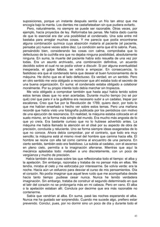 suposiciones, porque un instante después sentía un frío tan atroz que me
encogía bajo la manta. Los dientes me castañeteaban sin que pudiera evitarlo.
    Pero, naturalmente, no siempre se puede ser razonable. Otras veces, por
ejemplo, hacía proyectos de ley. Reformaba las penas. Me había dado cuenta
de que lo esencial era dar una posibilidad al condenado. Una sola entre mil
bastaba para arreglar muchas cosas. Y me parecía que podía encontrarse
alguna combinación química cuya absorción mataría al paciente (el paciente,
pensaba yo) nueve veces sobre diez. La condición sería que él lo sabría. Pues,
pensándolo bien, considerando las cosas con calma, comprobaba que lo
defectuoso de la cuchilla era que no dejaba ninguna posibilidad, absolutamente
ninguna. En suma, la muerte del paciente había sido resuelta de una vez por
todas. Era un asunto archivado, una combinación definitiva, un acuerdo
decidido sobre el cual no se podía volver a discutir. Si por alguna eventualidad
inesperada, el golpe fallaba, se volvía a empezar. En consecuencia, lo
fastidioso era que el condenado tenía que desear el buen funcionamiento de la
máquina. He dicho que es el lado defectuoso. Es verdad, en un sentido. Pero
en otro sentido me veía obligado a reconocer que ahí estaba todo el secreto de
una buena organización. En suma: el condenado estaba obligado a colaborar
moralmente. Por su propio interés todo debía marchar sin tropiezos.
   Me veía obligado a comprobar también que hasta aquí había tenido sobre
estos temas ideas que no eran acertadas. Durante mucho tiempo (no sé por
qué) creí que para ir a la guillotina era necesario subir a un cadalso, trepar por
escalones. Creo que fue por la Revolución de 1789, quiero decir, por todo lo
que me habían enseñado o hecho ver sobre estos temas. Pero una mañana
recordé que había visto una fotografía publicada por los periódicos con motivo
de una ejecución de resonancia. En realidad, la máquina estaba colocada en el
suelo mismo, en la forma más simple del mundo. Era mucho más angosta de lo
que yo creía. Era bastante curioso que no lo hubiese advertido antes. La
máquina me había llamado la atención en el clisé por su aspecto de obra de
precisión, concluida y reluciente. Uno se forma siempre ideas exageradas de lo
que no conoce. Ahora debía comprobar, por el contrario, que todo era muy
sencillo; la máquina está al mismo nivel del hombre que camina hacia ella. El
hombre se reúne con ella tal como camina al encuentro de una persona. En
cierto sentido, también esto era fastidioso. La subida al cadalso, con el ascenso
en pleno cielo, permitía a la imaginación aferrarse. Mientras que aquí la
mecánica aplastaba todo: mataban a uno discretamente, con un poco de
vergüenza y mucho de precisión.
  Había también dos cosas sobre las que reflexionaba todo el tiempo: el alba y
la apelación. Sin embargo, razonaba y trataba de no pensar más en ellas. Me
tendía, miraba al cielo y me esforzaba por interesarme. Se volvía verde: era la
noche. Hacía aún un esfuerzo para desviar el curso de mis pensamientos. Oía
el corazón. No podía imaginar que aquel leve ruido que me acompañaba desde
hacía tanto tiempo .pudiese cesar nunca. Nunca he tenido verdadera
imaginación. Sin embargo, trataba de construir el segundo determinado en que
el latir del corazón no se prolongaría más en mi cabeza. Pero en vano. El alba
o la apelación estaban allí. Concluía por decirme que era más razonable no
contenerme.
   Sabía que vendrían al alba. En suma, pasé las noches esperando el alba.
Nunca me ha gustado ser sorprendido. Cuando me sucede algo, prefiero estar
prevenido. Concluí, pues, por no dormir sino un poco de día y durante todo el


                                                                                43
 