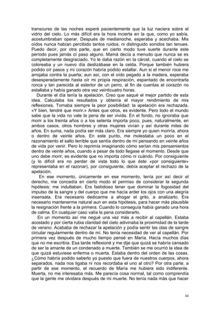 transcurso de las noches esperé pacientemente que la luz naciera sobre el
vidrio del cielo. Lo más difícil era la hora incierta en la que, como yo sabía,
acostumbraban operar. Después de medianoche, esperaba y acechaba. Mis
oídos nunca habían percibido tantos ruidos, ni distinguido sonidos tan tenues.
Puedo decir, por otra parte, que en cierto modo tuve suerte durante este
período pues jamás oí paso alguno. Mamá decía a menudo que nunca se es
completamente desgraciado. Yo le daba razón en la cárcel, cuando el cielo se
coloreaba y un nuevo día deslizábase en la celda. Porque también hubiera
podido oír pasos y mi corazón habría podido estallar. Aun si el menor roce me
arrojaba contra la puerta; aun así, con el oído pegado a la madera, esperaba
desesperadamente hasta oír mi propia respiración, espantado de encontrarla
ronca y tan parecida al estertor de un perro, al fin de cuentas el corazón no
estallaba y había ganado otra vez veinticuatro horas.
   Durante el día tenía la apelación. Creo que saqué el mejor partido de esta
idea. Calculaba los resultados y obtenía el mayor rendimiento de mis
reflexiones. Tomaba siempre la peor posibilidad: la apelación era rechazada.
«Y bien, tendré que morir.» Antes que otros, es evidente. Pero todo el mundo
sabe que la vida no vale la pena de ser vivida. En el fondo, no ignoraba que
morir a los treinta años o a los setenta importa poco, pues, naturalmente, en
ambos casos, otros hombres y otras mujeres vivían y así durante miles de
años. En suma, nada podía ser más claro. Era siempre yo quien moriría, ahora
o dentro de veinte años. En este punto, me molestaba un poco en el
razonamiento el salto terrible que sentía dentro de mí pensando en veinte años
de vida por venir. Pero lo reprimía imaginando cómo serían mis pensamientos
dentro de veinte años, cuando a pesar de todo llegase el momento. Desde que
uno debe morir, es evidente que no importa cómo ni cuándo. Por consiguiente
(y lo difícil era no perder de vista todo lo que éste «por consiguiente»
representaba en el razonar), por consiguiente, debía aceptar el rechazo de la
apelación.
     En ese momento, únicamente en ese momento, tenía por así decir el
derecho, me concedía en cierto modo el permiso de considerar la segunda
hipótesis: me indultaban. Era fastidioso tener que dominar la fogosidad del
impulso de la sangre y del cuerpo que me hacía arder los ojos con una alegría
insensata. Era necesario dedicarme a ahogar el grito, a analizarlo. Era
necesario mantenerme natural aun en esta hipótesis, para hacer más plausible
la resignación frente a la primera. Cuando lo conseguía había ganado una hora
de calma. En cualquier caso valía la pena considerarlo.
    En un momento así me negué una vez más a recibir al capellán. Estaba
acostado y por cierta rubia claridad del cielo adivinaba la proximidad de la tarde
de verano. Acababa de rechazar la apelación y podía sentir las olas de sangre
circular regularmente dentro de mí. No tenía necesidad de ver al capellán. Por
primera vez después de mucho tiempo pensé en María. Hacía muchos días
que no me escribía. Esa tarde reflexioné y me dije que quizá se habría cansado
de ser la amante de un condenado a muerte. También se me ocurrió la idea de
que quizá estuviese enferma o muerta. Estaba dentro del orden de las cosas.
¿Cómo habría podido saberlo yo puesto que fuera de nuestros cuerpos, ahora
separados, nada nos ligaba ni nos recordaba el uno al otro? Por otra parte, a
partir de ese momento, el recuerdo de María me hubiera sido indiferente.
Muerta, no me interesaba más. Me parecía cosa normal, tal como comprendía
que la gente me olvidara después de mi muerte. No tenía nada más que hacer


                                                                                44
 
