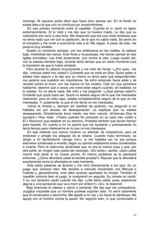 conmigo. Ni siquiera podía decir que fuera duro pensar así. En el fondo no
existe idea a la que uno no concluya por acostumbrarse.
    En ese preciso momento entró el capellán. Cuando lo vi, sentí un ligero
estremecimiento. El lo notó y me dijo que no tuviera miedo. Le dije que su
costumbre era venir a otra hora. Me respondió que era una visita amistosa que
no tenía nada que ver con la apelación, de la que no sabía nada. Se sentó en
el camastro y me invitó a acercarme más a él. Me negué. A pesar de todo, me
parecía muy amable.
    Quedó un momento sentado, con los antebrazos en las rodillas, la cabeza
baja, mirándose las manos. Eran finas y musculosas; me hacían pensar en dos
ágiles animalitos. Las frotó lentamente, una contra la otra. Luego quedó así,
con la cabeza siempre baja, durante tanto tiempo que en cierto momento tuve
la impresión de que lo había olvidado.
    Pero levantó la cabeza bruscamente y me miró de frente: «¿Por qué», me
dijo, «rehúsa usted mis visitas?» Contesté que no creía en Dios. Quiso saber si
estaba bien seguro y le dije que yo mismo no tenía para qué preguntármelo;
me parecía una cuestión sin importancia. Se echó entonces hacia atrás y se
recostó contra el muro, con las manos en los muslos. Casi sin que pareciera
hablarme, observó que a veces uno creía estar seguro cuando, en realidad, no
lo estaba. Yo no decía nada. Me miró y me preguntó: «¿Qué piensa usted?»
Contesté que quizá fuera así. Quizá no estaba seguro de lo que me interesaba
realmente, pero en todo caso, estaba completamente seguro de lo que no me
interesaba. Y, justamente, lo que el me decía no me interesaba.
    Volvió la mirada y, siempre sin cambiar de posición, me preguntó si no
hablaba así por exceso de desesperación. Le expliqué que no estaba
desesperado. Simplemente tema miedo, era bien natural. «Entonces Dios le
ayudará.» Hizo notar. «Todos cuantos he conocido en su caso han vuelto a
El.» Reconocí que estaban en su derecho. Probaba también que tenían tiempo
para hacerlo. En cuanto a mí no quería que me ayudaran y precisamente no
tenía tiempo para interesarme en lo que no me interesaba.
    En ese instante sus manos hicieron un ademán de impaciencia, pero se
enderezó y arregló los pliegues de la sotana. Cuando hubo terminado, se
dirigió a mí llamándome «amigo mío»; si me hablaba así no era porque
estuviese condenado a muerte; según su opinión estábamos todos condenados
a muerte. Pero le interrumpí diciéndole que no era la misma cosa y que, por
otra parte, en ningún caso podía ser consuelo. «Es cierto», asintió, «pero usted
morirá más tarde si no muere pronto. El mismo problema se le planteará
entonces. ¿Cómo afrontará usted la terrible prueba?» Repuse que la afrontaría
exactamente como la afrontaba en este momento.
    Ante estas palabras se levantó y me miró directamente a los ojos. Es un
juego que conozco bien. Me divertía a menudo haciéndolo con Manuel o
Celeste y, generalmente, eran ellos quienes apartaban la mirada. También el
capellán conocía bien el juego; lo comprendí en seguida. Su mirada no vaciló.
Y su voz tampoco vaciló cuando me dijo: «¿No tiene usted, pues, esperanza
alguna y vive pensando que va a morir por entero?» «Sí», le respondí.
    Bajó entonces la cabeza y volvió a sentarse. Me dijo que me compadecía.
Juzgaba imposible que un hombre pudiese soportar esto. Yo sentí solamente
que él comenzaba a aburrirme. Me aparté a mi vez y fui hacia la claraboya. Me
apoyé con el hombro contra la pared. Sin seguirlo bien, oí que comenzaba a



                                                                              45
 