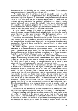 interrogarme otra vez. Hablaba con voz inquieta y apremiante. Comprendí que
estaba emocionado y le escuché con más atención.
     Me decía que tenía la certeza de que la apelación sería resuelta
favorablemente, pero que yo cargaba con el peso de un pecado del que debía
librárseme. Según él, la justicia de los hombres no significaba nada y la justicia
de Dios, todo. Hice notar que era la primera la que me había condenado. Me
contestó que, mientras tanto, esa justicia no había lavado mi pecado. Le dije
que no sabía qué era un pecado. Se me había hecho saber, solamente, qué
era culpable. Era culpable, pagaba, no se me podía pedir más. En ese
momento se levantó de nuevo y pensé que en una celda tan estrecha no podía
moverse aunque quisiera. Sólo podía sentarse o levantarse.
    Yo tenía los ojos clavados en el suelo. Dio un paso hacia mí y se detuvo,
como si no osara avanzar. Miraba al cielo a través de los barrotes. «Se engaña
usted, hijo mío»,me dijo, «podrían pedirle más. Se lo pedirían quizá». —«¿Y
qué, pues?»— «Podrían pedirle que viera.» —«¿Que viera qué?»
   El sacerdote miró alrededor y respondió con voz que me pareció súbitamente
muy vencida: «Sé que todas estas piedras sudan dolor. Nunca las he mirado
sin angustia. Pero, desde lo hondo del corazón, sé que los más desdichados de
ustedes han visto surgir de su oscuridad un rostro divino. Se le pide a usted
que vea ese rostro.»
    Me animé un poco. Dije que hacía meses que miraba estas murallas. No
existía en el mundo nada ni nadie que conociera mejor. Quizá, hace mucho
tiempo, había buscado allí un rostro. Pero ese rostro tenía el color del sol y la
llama del deseo: era el de María. Lo había buscado en vano. Ahora, se acabó.
Y, en todo caso, no había visto surgir nada de este sudor de piedra.
    El capellán me miró con cierta tristeza. Yo estaba ahora completamente
pegado a la muralla y el día me corría sobre la frente. Dijo algunas palabras
que no oí y me preguntó rápidamente si le permitía besarme. «No», contesté.
Se volvió, caminó hacia la pared y la palpó lentamente con la mano. «¿Ama
usted esta tierra hasta ese punto?», murmuró. No respondí nada.
   Quedó vuelto bastante tiempo. Su presencia me pesaba y me molestaba. Iba
a decirle que se marchara, que me dejara, cuando gritó de golpe en una
especie de estallido, volviéndose hacia mí: «¡No, no puedo creerle! ¡Estoy
seguro de que ha llegado usted a desear otra vida!» Le contesté que
naturalmente era así, pero no tenía más importancia que desear ser rico, nadar
muy rápido, o tener una boca mejor hecha. Era del mismo orden. Me
interrumpió y quiso saber cómo veía yo esa otra vida. Entonces, le grité: «¡Una
vida en la que pudiera recordar ésta!», e inmediatamente le dije que era
suficiente. Quería aún hablarme de Dios, pero me adelanté hacia él y traté de
explicarle por última vez que me quedaba poco tiempo. No quería perderlo con
Dios. Ensayó cambiar de tema preguntándome por qué le llamaba «señor» y
no «padre». Esto me irritó y le contesté que no era mi padre: que él estaba con
los otros.
   «No, hijo mío», dijo poniéndome la mano sobre el hombro. «Estoy con usted.
Pero no puede darse cuenta porque tiene el corazón ciego. Rogaré por usted.»
   Entonces, no sé por qué, algo se rompió dentro de mí. Me puse a gritar a voz
en cuello y le insulté y le dije que no rogara y que más le valía arder que
desaparecer. Le había tomado por el cuello de la sotana. Vaciaba sobre él todo
el fondo de mi corazón con impulsos en que se mezclaban el gozo y la cólera.
Parecía estar tan seguro, ¿no es cierto? Sin embargo, ninguna de sus certezas


                                                                                46
 