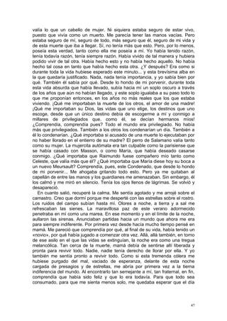 valía lo que un cabello de mujer. Ni siquiera estaba seguro de estar vivo,
puesto que vivía como un muerto. Me parecía tener las manos vacías. Pero
estaba seguro de mí, seguro de todo, más seguro que él, seguro de mi vida y
de esta muerte que iba a llegar. Sí, no tenía más que esto. Pero, por lo menos,
poseía esta verdad, tanto como ella me poseía a mí. Yo había tenido razón,
tenía todavía razón, tenía siempre razón. Había vivido de tal manera y hubiera
podido vivir de tal otra. Había hecho esto y no había hecho aquello. No había
hecho tal cosa en tanto que había hecho esta otra. ¿Y después? Era como si
durante toda la vida hubiese esperado este minuto... y esta brevísima alba en
la que quedaría justificado. Nada, nada tenía importancia, y yo sabía bien por
qué. También él sabía por qué. Desde lo hondo de mi porvenir, durante toda
esta vida absurda que había llevado, subía hacia mí un soplo oscuro a través
de los años que aún no habían llegado, y este soplo igualaba a su paso todo lo
que me proponían entonces, en los años no más reales que los que estaba
viviendo. ¡Qué me importaban la muerte de los otros, el amor de una madre!
¡Qué me importaban su Dios, las vidas que uno elige, los destinos que uno
escoge, desde que un único destino debía de escogerme a mí y conmigo a
millares de privilegiados que, como él, se decían hermanos míos!
¿Comprendía, comprendía pues? Todo el mundo era privilegiado. No había
más que privilegiados. También a los otros los condenarían un día. También a
él lo condenarían. ¿Qué importaba si acusado de una muerte lo ejecutaban por
no haber llorado en el entierro de su madre? El perro de Salamano valía tanto
como su mujer. La mujercita autómata era tan culpable como la parisiense que
se había casado con Masson, o como María, que había deseado casarse
conmigo. ¿Qué importaba que Raimundo fuese compañero mío tanto como
Celeste, que valía más que él? ¿Qué importaba que María diese hoy su boca a
un nuevo Meursault? Comprendía, pues, este Condenado, que desde lo hondo
de mi porvenir... Me ahogaba gritando todo esto. Pero ya me quitaban al
capellán de entre las manos y los guardianes me amenazaban. Sin embargo, él
los calmó y me miró en silencio. Tenía los ojos llenos de lágrimas. Se volvió y
desapareció.
   En cuanto salió, recuperé la calma. Me sentía agotado y me arrojé sobre el
camastro. Creo que dormí porque me desperté con las estrellas sobre el rostro.
Los ruidos del campo subían hasta mí. Olores a noche, a tierra y a sal me
refrescaban las sienes. La maravillosa paz de este verano adormecido
penetraba en mí como una marea. En ese momento y en el límite de la noche,
aullaron las sirenas. Anunciaban partidas hacia un mundo que ahora me era
para siempre indiferente. Por primera vez desde hacía mucho tiempo pensé en
mamá. Me pareció que comprendía por qué, al final de su vida, había tenido un
«novio», por qué había jugado a comenzar otra vez. Allá, allá también, en torno
de ese asilo en el que las vidas se extinguían, la noche era como una tregua
melancólica. Tan cerca de la muerte, mamá debía de sentirse allí liberada y
pronta para revivir todo. Nadie, nadie tenía derecho de llorar por ella. Y yo
también me sentía pronto a revivir todo. Como si esta tremenda cólera me
hubiese purgado del mal, vaciado de esperanza, delante de esta noche
cargada de presagios y de estrellas, me abría por primera vez a la tierna
indiferencia del mundo. Al encontrarlo tan semejante a mí, tan fraternal, en fin,
comprendía que había sido feliz y que lo era todavía. Para que todo sea
consumado, para que me sienta menos solo, me quedaba esperar que el día



                                                                               47
 