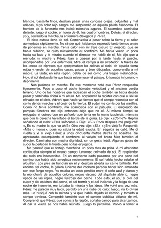 blancos, bastante finos, dejaban pasar unas curiosas orejas, colgantes y mal
orladas, cuyo color rojo sangre me sorprendió en aquella pálida fisonomía. El
hombre de la funeraria nos indicó nuestros lugares. El sacerdote caminaba
delante; luego el coche; en torno de él, los cuatro hombres. Detrás, el director,
yo y, cerrando la marcha, la enfermera delegada y Pérez.
    El cielo estaba lleno de sol. Comenzaba a pesar sobre la tierra y el calor
aumentaba rápidamente. No sé por qué habíamos esperado tanto tiempo antes
de ponernos en marcha. Tenía calor con mi traje oscuro El viejecito, que se
había cubierto, se quitó nuevamente el sombrero. Me había vuelto un poco
hacia su lado y le miraba cuando el director me habló de él. Me dijo que a
menudo mi madre y Pérez iban a pasear por la tarde hasta el pueblo,
acompañados por una enfermera. Miré el campo a mi alrededor. A través de
las líneas de cipreses que aproximaban las colinas al cielo, de aquella tierra
rojiza y verde, de aquellas casas, pocas y bien dibujadas, comprendía a mi
madre. La tarde, en esta región, debía de ser como una tregua melancólica.
Hoy, el sol desbordante que hacía estremecer el paisaje, lo tornaba inhumano y
deprimente.
       Nos pusimos en marcha. En ese momento noté que Pérez renqueaba
ligeramente. Poco a poco el coche tomaba velocidad y el anciano perdía
terreno. Uno de los hombres que rodeaban el coche también se había dejado
pasar y caminaba ahora a mi altura. Me sorprendía la rapidez con qué el sol se
elevaba en el cielo. Advertí que hacía ya tiempo que el campo resonaba con el
canto de los insectos y el crujir de la hierba. El sudor me corría por las mejillas.
Como no tenía sombrero, me abanicaba con el pañuelo. El empleado de
pompas fúnebres me dijo entonces algo que no oí. Al mismo tiempo se
enjugaba el cráneo con un pañuelo que tenía en la mano izquierda, mientras
que con la derecha levantaba el borde de la gorra. Le dije: «¿Cómo?» Repitió
señalando al cielo: «Está sofocante.» Dije: «Sí.» Poco después me preguntó:
«¿Es su madre la que va ahí?» Otra vez dije: «Sí.» «¿Era vieja?» Respondí:
«Más o menos», pues no sabía la edad exacta. En seguida se calló. Me di
vuelta y vi al viejo Pérez a unos cincuenta metros detrás de nosotros. Se
apresuraba columpiando el sombrero al vaivén del brazo Mire también al
director. Caminaba con mucha dignidad, sin un gesto inútil. Algunas gotas de
sudor le perlaban la frente pero no las enjugaba.
   Me pareció que el cortejo marchaba un poco mas de prisa. A mi alrededor
continuaba siempre el mismo campo luminoso colmado de sol. El resplandor
del cielo era insostenible. En un momento dado pasamos por una parte del
camino que había sido arreglada recientemente: El sol había hecho estallar el
alquitrán. Los pies se hundían en el y dejaban abierta su carne brillante. Por
encima del coche, la galera luciente del cochero parecía haber sido amasada
con ese fango negro. Yo estaba un poco perdido entre el cielo azul y blanco y
la monotonía de aquellos colores, negro viscoso del alquitrán abierto, negro
opaco de las ropas, negro lustroso del coche. Todo esto, el sol, el olor del
cuero y del estiércol del coche, el del barniz y el del incienso y la fatiga de una
noche de insomnio, me turbaba la mirada y las ideas. Me volví una vez más:
Pérez me pareció muy lejos, perdido en una nube de calor; luego, no lo divisé
más. Lo busqué con la mirada y vi que había dejado el camino y tomado a
campo traviesa. Comprobé también que el camino doblaba delante de mí.
Comprendí que Pérez, que conocía la región, cortaba campo para alcanzarnos.
Al dar la vuelta se nos había reunido. Luego lo perdimos. Volvió a tomar a


                                                                                   6
 