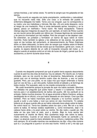 campo traviesa, y así varias veces. Yo sentía la sangre que me golpeaba en las
sienes.
     Todo ocurrió en seguida con tanta precipitación, certidumbre y naturalidad,
que no recuerdo nada más. Sólo una cosa: a la entrada del pueblo la
enfermera delegada me habló. Tenía una voz singular, que no correspondía a
su rostro; una voz melodiosa y trémula. Me dijo: «Si uno anda despacio, corre
el riesgo de una insolación. Pero si anda demasiado aprisa, transpira y, en la
iglesia, pesca un resfriado.» Tenía razón. No había escapatoria. Todavía
retengo algunas imágenes de aquel día: por ejemplo, el rostro de Pérez cuando
se nos reunió cerca del pueblo por última vez. Gruesas lágrimas de nerviosidad
y de pena le chorreaban por las mejillas. Pero las arrugas no las dejaban caer.
Se extendían, se juntaban y formaban un barniz de agua sobre el rostro
marchito. Hubo también la iglesia y los aldeanos en las aceras, los geranios
rojos en las tumbas del cementerio, el desvanecimiento de Pérez (habríase
dicho un títere dislocado), la tierra color de sangre que rodaba sobre el féretro
de mamá, la carne blanca de las raíces que se mezclaban, gente aún, voces, el
pueblo, la espera delante de un café el incesante ronquido del motor, y mi
alegría cuando el autobús entró en el nido de luces de Argel y pensé que iba a
acostarme y a dormir durante doce horas.



                                       II



   Cuando me desperté comprendí por qué el patrón tenía aspecto descontento
cuando le pedí los dos días de licencia: hoy es sábado. Por decirlo así, lo había
olvidado, pero se me ocurrió la idea al levantarme. Naturalmente, el patrón
pensó que con el domingo tendría cuatro días de licencia, y eso no podía
gustarle. Pero, por una parte, no es culpa mía que hayan enterrado a mamá
ayer en vez de hoy, y, por otra parte, hubiera tenido el sábado y el domingo de
todos modos. Por supuesto, esto no me impide comprender a mi patrón.
   Me costó levantarme porque la jornada de ayer me había cansado. Mientras
me afeitaba me pregunté qué podía hacer y resolví ir a bañarme. Tomé el
tranvía para ir al establecimiento de baños del puerto. Allí me zambullí en la
entrada. Había muchos jóvenes. En el agua encontré a María Cardona, antigua
dactilógrafa de mi oficina, a la que había deseado en otro tiempo. Creo que ella
también. Pero se había marchado poco después y no tuvimos ocasión. La
ayudé a subir a una balsa y rocé sus senos en ese movimiento. Yo estaba
todavía en el agua cuando ella ya se había colocado boca abajo sobre la balsa.
Se volvió hacia mí. Tenía los cabellos sobre los ojos y reía. Me icé a su lado
sobre la balsa. El tiempo estaba espléndido y, como bromeando, dejé ir la
cabeza hacia atrás y la posé sobre su vientre. No dijo nada y quedé así. Me
daba en los ojos todo el cielo, azul y dorado. Bajo la nuca sentía latir
suavemente el vientre de María. Nos quedamos largo rato sobre la balsa,
medio dormidos. Cuando el sol estuvo demasiado fuerte se zambulló y la
seguí. La alcancé, pasé la mano alrededor de su cintura y nadamos juntos. Ella
reía siempre. En el muelle mientras nos secábamos me dijo: «Soy más morena
que tú.» Le pregunté si quería ir al cine esa noche. Volvió a reír y me dijo que


                                                                                7
 